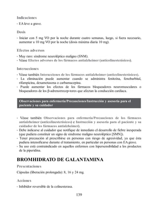 Indicaciones
• EA leve a grave.
Dosis
• Iniciar con 5 mg VO por la noche durante cuatro semanas, luego, si fuera necesario,
aumentar a 10 mg VO por la noche (dosis máxima diaria 10 mg).
Efectos adversos
• Muy raro: síndrome neuroléptico maligno (SNM).
• Véase Efectos adversos de los fármacos antialzheimer (anticolinesterásicos).
Interacciones
• Véase también Interacciones de los fármacos antialzheimer (anticolinesterásicos).
• La eliminación puede aumentar cuando se administra fenitoína, fenobarbital,
rifampicina, dexametasona o carbamacepina.
• Puede aumentar los efectos de los fármacos bloqueadores neuromusculares o
bloqueadores de los β-adrenorrecep-tores que afectan la conducción cardiaca.
Observaciones para enfermería/Precauciones/Instrucción y asesoría para el
paciente y su cuidador
• Véase también Observaciones para enfermería/Precauciones de los fármacos
antialzheimer (anticolinesterásicos) e Instrucción y asesoría para el paciente y su
cuidador de los fármacos antialzheimer).
• Debe indicarse al cuidador que notifique de inmediato el desarrollo de fiebre inesperada
(que pudiera constituir un signo de síndrome maligno neuroléptico [SMN]).
• Tener precaución al prescribirse en personas con riesgo de agresividad, ya que ésta
pudiera intensificarse durante el tratamiento, en particular en personas con EA grave.
• Su uso está contraindicado en aquellos enfermos con hipersensibilidad a los productos
de la piperidina.
BROMHIDRATO DE GALANTAMINA
Presentaciones
Cápsulas (liberación prolongada): 8, 16 y 24 mg.
Acciones
• Inhibidor reversible de la colinesterasa.
139
ERRNVPHGLFRVRUJ
 