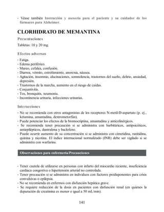 • Véase también Instrucción y asesoría para el paciente y su cuidador de los
fármacos para Alzheimer.
CLORHIDRATO DE MEMANTINA
Presentaciones
Tabletas: 10 y 20 mg.
Efectos adversos
• Fatiga.
• Edema periférico.
• Mareo, cefalea, confusión.
• Diarrea, vómito, estreñimiento, anorexia, náusea.
• Agitación, insomnio, alucinaciones, somnolencia, trastornos del sueño, delirio, ansiedad,
depresión.
• Trastornos de la marcha, aumento en el riesgo de caídas.
• Conjuntivitis.
• Tos, bronquitis, neumonía.
• Incontinencia urinaria, infecciones urinarias.
Interacciones
• No se recomienda con otros antagonistas de los receptores N-metil-D-aspartato (p. ej.,
ketamina, amantadina, dextrometorfán).
• Puede potenciar los efectos de la bromocriptina, amantadina y anticolinérgicos.
• Se recomienda tener precaución si se administra con barbitúricos, antipsicóticos,
antiepilépticos, dantralona y baclofeno.
• Puede ocurrir aumento de su concentración si se administra con cimetidina, ranitidina,
quinina y nicotina. El índice internacional normalizado (INR) debe ser vigilado si se
administra con warfarina.
Observaciones para enfermería/Precauciones
• Tener cautela de utilizarse en personas con infarto del miocardio reciente, insuficiencia
cardiaca congestiva o hipertensión arterial no controlada.
• Tener precaución si se administra en individuos con factores predisponentes para crisis
convulsivas o epilepsia.
• No se recomienda en enfermos con disfunción hepática grave.
• Se requiere reducción de la dosis en pacientes con disfunción renal (en quienes la
depuración de creatinina es menor o igual a 50 mL/min).
141
ERRNVPHGLFRVRUJ
 