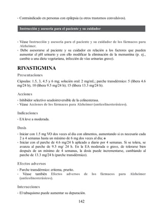 • Contraindicado en personas con epilepsia (u otros trastornos convulsivos).
Instrucción y asesoría para el paciente y su cuidador
• Véase Instrucción y asesoría para el paciente y su cuidador de los fármacos para
Alzheimer.
• Debe asesorarse al paciente y su cuidador en relación a los factores que pueden
aumentar el pH urinario y con ello modificar la eliminación de la memantina (p. ej.,
cambio a una dieta vegetariana, infección de vías urinarias grave).
RIVASTIGMINA
Presentaciones
Cápsulas: 1.5, 3, 4.5 y 6 mg; solución oral: 2 mg/mL; parche transdérmico: 5 (libera 4.6
mg/24 h), 10 (libera 9.5 mg/24 h); 15 (libera 13.3 mg/24 h).
Acciones
• Inhibidor selectivo seudoirreversible de la colinesterasa.
• Véase Acciones de los fármacos para Alzheimer (anticolinesterásicos).
Indicaciones
• EA leve a moderada.
Dosis
• Iniciar con 1.5 mg VO dos veces al día con alimentos, aumentando si es necesario cada
2 a 4 semanas hasta un máximo de 6 mg dos veces al día; o
• Iniciar con el parche de 4.6 mg/24 h aplicado a diario por 4 semanas. Si se tolera, se
avanza al parche de 9.5 mg/ 24 h. En la EA moderada o grave, de tolerarse bien
después de un mínimo de 4 semanas, la dosis puede incrementarse, cambiando al
parche de 13.3 mg/24 h (parche transdérmico).
Efectos adversos
• Parche transdérmico: eritema, prurito.
• Véase también Efectos adversos de los fármacos para Alzheimer
(anticolinesterásicos).
Interacciones
• El tabaquismo puede aumentar su depuración.
142
ERRNVPHGLFRVRUJ
 