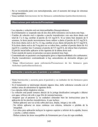 • No se recomienda junto con metoclopramida, ante el aumento del riesgo de síntomas
extrapiramidales.
• Véase también Interacciones de los fármacos antialzheimer (anticolinesterásicos).
Observaciones para enfermería/Precauciones
• Las cápsulas y solución oral son intercambiables (bio​equivalentes).
• Si el tratamiento se suspende más de dos días debe reiniciarse con la dosis más baja.
• Cambio de solución oral o cápsulas a parche transdérmico: con una dosis diaria oral
total de 3 a 6 mg, cambiar al parche de 4.6 mg/24 h. Si se tolera bien después de 4
semanas, la dosis puede incrementarse hasta utilizar a diario el parche de 9.5 mg/24 h.
Si la dosis diaria oral es de 9 a 12 mg, cambiar al uso diario del parche de 9.5 mg/24 h.
Si la dosis diaria oral es de 9 mg pero no se tolera bien, cambiar al parche diario de 4.6
mg/24 h y cambiar tras 4 semanas al parche de 9.5 mg/24 h, de tolerar bien el primero.
El parche inicial debe aplicarse al día siguiente de la última dosis oral.
• Tener cautela de usarse en personas con peso ponderal muy bajo.
• Contraindicado en pacientes con hepatopatía grave o hipersensibilidad a los carbamatos.
• Parche transdérmico: contraindicado si hay antecedentes de dermatitis alérgica por
contacto.
• Véase Observaciones para enfermería/Precauciones de los fármacos para
Alzheimer (anticolinesterásicos).
Instrucción y asesoría para el paciente y su cuidador
• Véase Instrucción y asesoría para el paciente y su cuidador de los fármacos para
Alzheimer.
• Si el tratamiento se interrumpe durante algunos días, debe solicitarse consulta con el
médico antes de administrar la siguiente dosis.
• Las cápsulas deben deglutirse enteras.
• La solución oral puede tomarse directo de la jeringa dosificadora entregada o diluirse
con agua, refresco de cola o jugo frío de naranja/manzana.
• Asegurar que el paciente (y su cuidador) entiendan bien las instrucciones para la
aplicación de los parches transdérmicos, lo que incluye:
– Deben aplicarse una vez al día sobre piel seca, limpia, íntegra y sin vello.
– No deben aplicarse en áreas cutáneas con eritema, irritación o pérdida de la
integridad.
– Los sitios para aplicación incluyen la regiones superior e inferior de la espalda, brazos
y pecho, y deben rotarse.
– Deben evitarse las áreas susceptibles de frotamiento por el uso de ropa entallada.
143
ERRNVPHGLFRVRUJ
 