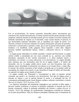 Con el envejecimiento, las arterias coronarias desarrollan placas ateromatosas que
estrechan la luz arterial (aterosclerosis). El lumen arterial estrecho puede permitir un flujo
sanguíneo suficiente durante la actividad normal, pero no cuando el corazón enfrenta una
demanda aumentada de oxígeno en el miocardio, como sucede durante el ejercicio, lo
que desencadena isquemia miocárdica, que se manifiesta por angina de pecho. Los
síntomas consisten en diversas molestias en el pecho (incluyendo sensación de pesantez,
sofocación o constricción) u opresión y dolor, que es por lo general retroesternal y puede
irradiarse a la mandíbula, cuello, garganta, brazo izquierdo o todos ellos. Algunas
personas también experimentan náusea, vómito y sudoración (Bryant  Knights,
2015).
La angina puede subdividirse en estable, inestable y variante (de Prinzmetal). La angina
crónica estable es precipitada por una causa conocida (p. ej., ejercicio, una comida
abundante, exposición al frío, tensión emocional), y se alivia mediante reposo y
tratamiento con nitratos. La causa subyacente es la aterosclerosis. La angina inestable
tiene síntomas que son intermedios entre los de la angina estable y el infarto del
miocardio; esto es, la angina estable previa ocurre con más frecuencia, dura más,
adquiere mayor intensidad, el tratamiento con nitratos ya no resulta eficaz, o todas ellas.
La arteria o las arterias coronarias se han ocluido a tal grado que ya no pueden cubrir las
necesidades de oxígeno del corazón, lo que intensifica el riesgo de infarto del miocardio,
en especial si la angina ocurre durante el reposo.
La angina variante (de Prinzmetal o vasoespástica) se debe al espasmo arterial
coronario, que puede o no vincularse con aterosclerosis. Este tipo de angina ocurre a
menudo en reposo y por lo general durante la noche o al principio del día. El
vasoespasmo prolongado puede causar bloqueo cardiaco, arritmias ventriculares o muerte
(Bryant  Knights, 2015; Katzung, 2015).
Los objetivos principales del tratamiento antianginoso son controlar el dolor agudo y
prevenir cuadros posteriores al mejorar la perfusión (relajando el músculo liso de las
arterias coronarias), reducir la demanda metabólica del corazón o ambas (Bryant 
Knights, 2015). Sin embargo, los medicamentos antianginosos controlan los síntomas,
no la causa del problema. Entre los fármacos principales utilizados para el tratamiento de
145
ERRNVPHGLFRVRUJ
 