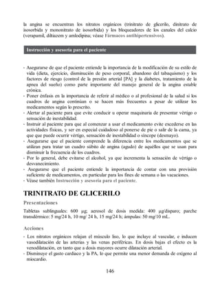 la angina se encuentran los nitratos orgánicos (trinitrato de glicerilo, dinitrato de
isosorbida y mononitrato de isosorbida) y los bloqueadores de los canales del calcio
(verapamil, diltiazem y amlodipina; véase Fármacos antihipertensivos).
Instrucción y asesoría para el paciente
• Asegurarse de que el paciente entiende la importancia de la modificación de su estilo de
vida (dieta, ejercicio, disminución de peso corporal, abandono del tabaquismo) y los
factores de riesgo (control de la presión arterial [PA] y la diabetes, tratamiento de la
apnea del sueño) como parte importante del manejo general de la angina estable
crónica.
• Poner énfasis en la importancia de referir al médico o al profesional de la salud si los
cuadros de angina continúan o se hacen más frecuentes a pesar de utilizar los
medicamentos según lo prescrito.
• Alertar al paciente para que evite conducir u operar maquinaria de presentar vértigo o
sensación de inestabilidad.
• Instruir al paciente para que al comenzar a usar el medicamento evite excederse en las
actividades físicas, y ser en especial cuidadoso al ponerse de pie o salir de la cama, ya
que que puede ocurrir vértigo, sensación de inestabilidad o síncope (desmayo).
• Asegurarse que el paciente comprende la diferencia entre los medicamentos que se
utilizan para tratar un cuadro súbito de angina (agudo) de aquéllos que se usan para
disminuir la frecuencia de los cuadros.
• Por lo general, debe evitarse el alcohol, ya que incrementa la sensación de vértigo o
desvanecimiento.
• Asegurarse que el paciente entiende la importancia de contar con una provisión
suficiente de medicamentos, en particular para los fines de semana o las vacaciones.
• Véase también Instrucción y asesoría para el paciente.
TRINITRATO DE GLICERILO
Presentaciones
Tabletas sublinguales: 600 μg; aerosol de dosis medida: 400 μg/disparo; parche
transdérmico: 5 mg/24 h, 10 mg/ 24 h, 15 mg/24 h; ámpulas: 50 mg/10 mL.
Acciones
• Los nitratos orgánicos relajan el músculo liso, lo que incluye al vascular, e inducen
vasodilatación de las arterias y las venas periféricas. En dosis bajas el efecto es la
venodilatación, en tanto que a dosis mayores ocurre dilatación arterial.
• Disminuye el gasto cardiaco y la PA, lo que permite una menor demanda de oxígeno al
miocardio.
146
ERRNVPHGLFRVRUJ
 