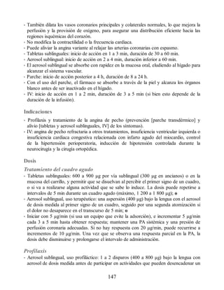 • También dilata los vasos coronarios principales y colaterales normales, lo que mejora la
perfusión y la provisión de oxígeno, para asegurar una distribución eficiente hacia las
regiones isquémicas del corazón.
• No modifica la contractilidad o la frecuencia cardiaca.
• Puede aliviar la angina variante al relajar las arterias coronarias con espasmo.
• Tabletas sublinguales: inicio de acción en 1 a 3 min, duración de 30 a 60 min.
• Aerosol sublingual: inicio de acción en 2 a 4 min, duración inferior a 60 min.
• El aerosol sublingual se absorbe con rapidez en la mucosa oral, eludiendo al hígado para
alcanzar el sistema vascular.
• Parche: inicio de acción posterior a 4 h, duración de 8 a 24 h.
• Con el uso del parche, el fármaco se absorbe a través de la piel y alcanza los órganos
blanco antes de ser inactivado en el hígado.
• IV: inicio de acción en 1 a 2 min, duración de 3 a 5 min (si bien esto depende de la
duración de la infusión).
Indicaciones
• Profilaxis y tratamiento de la angina de pecho (prevención [parche transdérmico] y
alivio [tabletas y aerosol sublinguales, IV] de los síntomas).
• IV: angina de pecho refractaria a otros tratamientos, insuficiencia ventricular izquierda o
insuficiencia cardiaca congestiva relacionada con infarto agudo del miocardio, control
de la hipertensión perioperatoria, inducción de hipotensión controlada durante la
neurocirugía y la cirugía ortopédica.
Dosis
Tratamiento del cuadro agudo
• Tabletas sublinguales: 600 a 900 µg por vía sublingual (300 µg en ancianos) o en la
mucosa del carrillo, y permitir que se disuelvan al percibir el primer signo de un cuadro,
o si va a realizarse alguna actividad que se sabe lo induce. La dosis puede repetirse a
intervalos de 5 min durante un cuadro agudo (máximo, 1 200 a 1 800 µg); o
• Aerosol sublingual, uso terapéutico: una aspersión (400 µg) bajo la lengua con el aerosol
de dosis medida al primer signo de un cuadro, seguido por una segunda atomización si
el dolor no desaparece en el transcurso de 5 min; o
• Iniciar con 5 µg/min (si usa un equipo que evite la adsorción), e incrementar 5 µg/min
cada 3 a 5 min hasta obtener respuesta; mantener una PA sistémica y una presión de
perfusión coronaria adecuadas. Si no hay respuesta con 20 µg/min, puede recurrirse a
incrementos de 10 µg/min. Una vez que se observa una respuesta parcial en la PA, la
dosis debe disminuirse y prolongarse el intervalo de administración.
Profilaxis
• Aerosol sublingual, uso profiláctico: 1 a 2 disparos (400 a 800 µg) bajo la lengua con
aerosol de dosis medida antes de participar en actividades que pueden desencadenar un
147
ERRNVPHGLFRVRUJ
 