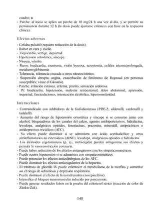 cuadro; o
• Parche: al inicio se aplica un parche de 10 mg/24 h una vez al día, y se permite su
permanencia durante 12 h (la dosis puede ajustarse entonces con base en la respuesta
clínica).
Efectos adversos
• Cefalea pulsátil (requiere reducción de la dosis).
• Rubor en cara y cuello.
• Taquicardia, vértigo, inquietud.
• Hipotensión ortostática, síncope.
• Náusea, vómito.
• Raros: bradicardia, exantema, visión borrosa, xerostomía, cefalea intensa/prolongada,
metahemoglobinemia
• Tolerancia, tolerancia cruzada a otros nitratos/nitritos.
• Suspensión abrupta: angina, exacerbación de fenómeno de Raynaud (en personas
susceptibles; véase el Glosario).
• Parche: irritación cutánea, eritema, prurito, sensación ardorosa.
• IV: bradicardia, hipotensión, malestar retroesternal, dolor abdominal, aprensión,
inquietud, fasciculaciones, intoxicación alcohólica, hiperosmolaridad.
Interacciones
• Contraindicado con inhibidores de la fosfodiesterasa (PDE-5; sildenafil, vardenafil y
tadalafil).
• Aumento del riesgo de hipotensión ortostática y síncope si se consume junto con
alcohol, bloqueadores de los canales del calcio, agentes antihipertensivos, hidralacina,
levodopa, analgésicos opioides, fenotiacinas, prazosina, minoxidil, antipsicóticos o
antidepresivos tricíclicos (ATC).
• Su efecto puede disminuir si se administra con ácido acetilsalicílico y otros
antiinflamatorios no esteroideos (AINE), levodopa, analgésicos opioides e hidralacina.
• Los alcaloides ergotamínicos (p. ej., metisergida) pueden antagonizar sus efectos y
permitir la vasoconstricción coronaria.
• Puede haber reducción de los efectos antianginosos con los simpaticomiméticos.
• Puede ocurrir hipotensión si se administra con sim​paticomiméticos.
• Puede potenciar los efectos anticolinérgicos de los ATC.
• Puede disminuir los efectos anticoagulantes de la heparina.
• El trinitrato de glicerilo IV puede enlentecer el metabolismo de la morfina y aumentar
así el riesgo de sobredosis y depresión respiratoria.
• Puede disminuir el efecto de la noradrenalina (norepinefrina).
• Intensifica el bloqueo neuromuscular inducido por pancuronio.
• Puede generar resultados falsos en la prueba del colesterol sérico (reacción de color de
Zlatkis-Zak).
148
ERRNVPHGLFRVRUJ
 