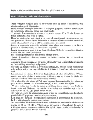 • Puede producir resultados elevados falsos de triglicéridos séricos.
Observaciones para enfermería/Precauciones
• Debe corregirse cualquier grado de hipovolemia antes de iniciar el tratamiento, para
disminuir el riesgo de hipotensión.
• El medicamento sublingual no es eficaz si se deglute, porque su viabilidad se reduce por
un metabolismo intenso de primer paso en el hígado.
• El paciente debe permanecer sentado o recostado durante 10 a 20 min después de
tomar las tabletas, para evitar el vértigo.
• El aerosol sublingual es más estable y, por ende, el paciente puede recibir una dosis más
alta que con las tabletas, lo que incrementa el riesgo de efectos colaterales potenciales,
como cefalea, al cambiar de la tableta al medicamento en aerosol.
• Parche: si se presenta hipotensión o síncope, retirar el parche transdérmico y colocar al
paciente en decúbito dorsal, con elevación de las piernas.
• Parche: debe retirarse antes de la cardioversión, la desfibrilación con corriente directa o
la diatermia, para evitar quemaduras.
• Los sistemas para liberación transdérmica difieren entre sí.
• Puede desarrollarse tolerancia, aunque es menos probable con el tratamiento
intermitente.
• Asegurarse de dar instrucciones por escrito al paciente y que comprenda la información
de “Instrucción y asesoría para el paciente.”
• IV: vigilar de manera continua la frecuencia cardiaca, PA, presión capilar pulmonar en
cuña y dolor torácico, en especial al iniciar la infusión y después de cada aumento de
dosis.
• IV: cantidades importantes de trinitrato de glicerilo se adsorben a los plásticos PVC, de
manera que debe diluirse y almacenarse el fármaco sólo en frascos de vidrio para
solución parenteral, y también evitarse el uso de filtros.
• IV: la adsorción más intensa al PVC ocurre cuando la concentración de trinitrato de
glicerilo es alta, la velocidad de infusión es baja y la venoclisis es prolongada.
• IV: si se utiliza una bomba de acción peristáltica, deben seguirse con detalle las
instrucciones del fabricante, en especial si se utiliza una venoclisis que evite la
adsorción (no de PVC), ya que es menos flexible.
• IV: vigilar el equipo de administración para revisar su compatibilidad con la solución
para infusión IV y que esté recomendado para este uso.
• IV: la línea debe purgarse o reemplazarse si se modifica la concentración de la solución.
• IV: la dosificación debe ajustarse con cuidado.
• IV: debe diluirse de manera adicional antes de la infusión, mediante la adición de un
ámpula de 50 mg (10 mL) a 490 mL ya sea de glucosa al 5% o cloruro de sodio al
0.9% para obtener una concentración de 100 µg/mL; invertir varias veces la solución
preparada para lograr su dilución uniforme.
149
ERRNVPHGLFRVRUJ
 