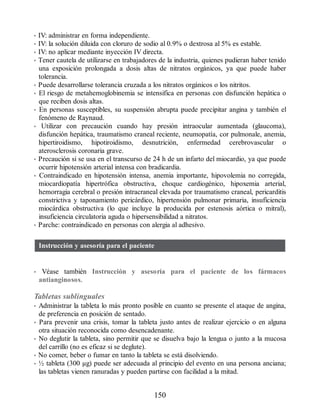 • IV: administrar en forma independiente.
• IV: la solución diluida con cloruro de sodio al 0.9% o dextrosa al 5% es estable.
• IV: no aplicar mediante inyección IV directa.
• Tener cautela de utilizarse en trabajadores de la industria, quienes pudieran haber tenido
una exposición prolongada a dosis altas de nitratos orgánicos, ya que puede haber
tolerancia.
• Puede desarrollarse tolerancia cruzada a los nitratos orgánicos o los nitritos.
• El riesgo de metahemoglobinemia se intensifica en personas con disfunción hepática o
que reciben dosis altas.
• En personas susceptibles, su suspensión abrupta puede precipitar angina y también el
fenómeno de Raynaud.
• Utilizar con precaución cuando hay presión intraocular aumentada (glaucoma),
disfunción hepática, traumatismo craneal reciente, neumopatía, cor pulmonale, anemia,
hi​pertiroidismo, hipotiroidismo, desnutrición, enfermedad cerebrovascular o
aterosclerosis coronaria grave.
• Precaución si se usa en el transcurso de 24 h de un infarto del miocardio, ya que puede
ocurrir hipotensión arterial intensa con bradicardia.
• Contraindicado en hipotensión intensa, anemia importante, hipovolemia no corregida,
miocardiopatía hipertrófica obstructiva, choque cardiogénico, hipoxemia arterial,
hemorragia cerebral o presión intracraneal elevada por traumatismo craneal, pericarditis
constrictiva y taponamiento pericárdico, hipertensión pulmonar primaria, insuficiencia
miocárdica obstructiva (lo que incluye la producida por estenosis aórtica o mitral),
insuficiencia circulatoria aguda o hipersensibilidad a nitratos.
• Parche: contraindicado en personas con alergia al adhesivo.
Instrucción y asesoría para el paciente
• Véase también Instrucción y asesoría para el paciente de los fármacos
antianginosos.
Tabletas sublinguales
• Administrar la tableta lo más pronto posible en cuanto se presente el ataque de angina,
de preferencia en posición de sentado.
• Para prevenir una crisis, tomar la tableta justo antes de realizar ejercicio o en alguna
otra situación reconocida como desencadenante.
• No deglutir la tableta, sino permitir que se disuelva bajo la lengua o junto a la mucosa
del carrillo (no es eficaz si se deglute).
• No comer, beber o fumar en tanto la tableta se está disolviendo.
• ½ tableta (300 µg) puede ser adecuada al principio del evento en una persona anciana;
las tabletas vienen ranuradas y pueden partirse con facilidad a la mitad.
150
ERRNVPHGLFRVRUJ
 