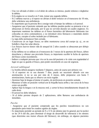 • Una vez aliviado el dolor o si el dolor de cabeza es intenso, puede retirarse o deglutirse
la tableta.
• Si la angina no se resuelve en 5 min, tomar una segunda tableta.
• Si 2 tabletas nuevas y el reposo no alivian el dolor torácico en el transcurso de 10 min,
debe solicitarse una ambulancia.
• Es importante que la persona lleve consigo todo el tiempo las tabletas o el aerosol.
• Asegurarse que el paciente entiende que las tabletas pueden perder su potencia si no se
almacenan en forma adecuada, por lo que no servirán durante un cuadro anginoso. Es
importante mantener las tabletas en el frasco hermético del laboratorio fabricante (no
colocarlas en otros contenedores), y no introducir otros fármacos o materiales dentro
del frasco, excepto el sobre incluido por el fabricante.
• La tapa debe permanecer bien cerrada.
• Consérvese en un lugar fresco; no debe mantenerse cerca del cuerpo (p. ej., en un
bolsillo) o bajo luz solar directa.
• Los frascos nuevos tienen vida de anaquel de 2 años cuando se almacenan por debajo
de 25 °C.
• Si las tabletas no se utilizan en el transcurso de 3 meses de la apertura del frasco, deben
desecharse y obtener una provisión fresca; es importante escribir la fecha de apertura
del frasco como recordatorio.
• Indicar a cualquier persona que viva en la casa del paciente o lo visite con regularidad el
lugar en que se guarda el frasco, para poder encontrarlo en caso de urgencia.
Aerosol sublingual
• La bomba deberá purgarse mediante 5 disparos, antes de usarse por primera vez.
• Si el aspersor no se usa durante 7 días, puede ser necesario alistarlo con una
atomización; si no se usa por más de 4 meses, debe prepararse con hasta 5
atomizaciones, hasta que se observe un rocío regular.
• Atomizar bajo la lengua al iniciar el cuadro, de preferencia en posición sentada.
• Mantener el tubo en posición vertical con la boquilla hacia arriba y tan cerca de la boca
como sea posible.
• Aplicar bajo la lengua o en la mucosa oral, y cerrar la boca inmediatamente después de
cada dosis.
• El aerosol no debe inhalarse.
• Si el dolor persiste después de 2 aplicaciones, debe llamarse una ambulancia de
inmediato.
Parche
• Asegurarse que el paciente comprende que los parches transdérmicos no son
apropiados para tratar los cuadros agudos de angina.
• Es importante permitir un periodo de 8 a 12 h sin nitratos (por lo general, por la noche)
en las 24 h del día, para disminuir el riesgo de desarrollo de tolerancia a los nitratos
(que determina una menor eficacia del fármaco); sin embargo, en algunos pacientes
151
ERRNVPHGLFRVRUJ
 