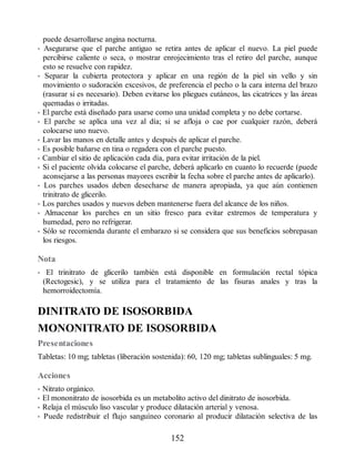 puede desarrollarse angina nocturna.
• Asegurarse que el parche antiguo se retira antes de aplicar el nuevo. La piel puede
percibirse caliente o seca, o mostrar enrojecimiento tras el retiro del parche, aunque
esto se resuelve con rapidez.
• Separar la cubierta protectora y aplicar en una región de la piel sin vello y sin
movimiento o sudoración excesivos, de preferencia el pecho o la cara interna del brazo
(rasurar si es necesario). Deben evitarse los pliegues cutáneos, las cicatrices y las áreas
quemadas o irritadas.
• El parche está diseñado para usarse como una unidad completa y no debe cortarse.
• El parche se aplica una vez al día; si se afloja o cae por cualquier razón, deberá
colocarse uno nuevo.
• Lavar las manos en detalle antes y después de aplicar el parche.
• Es posible bañarse en tina o regadera con el parche puesto.
• Cambiar el sitio de aplicación cada día, para evitar irritación de la piel.
• Si el paciente olvida colocarse el parche, deberá aplicarlo en cuanto lo recuerde (puede
aconsejarse a las personas mayores escribir la fecha sobre el parche antes de aplicarlo).
• Los parches usados deben desecharse de manera apropiada, ya que aún contienen
trinitrato de glicerilo.
• Los parches usados y nuevos deben mantenerse fuera del alcance de los niños.
• Almacenar los parches en un sitio fresco para evitar extremos de temperatura y
humedad, pero no refrigerar.
• Sólo se recomienda durante el embarazo si se considera que sus beneficios sobrepasan
los riesgos.
Nota
• El trinitrato de glicerilo también está disponible en formulación rectal tópica
(Rectogesic), y se utiliza para el tratamiento de las fisuras anales y tras la
hemorroidectomía.
DINITRATO DE ISOSORBIDA
MONONITRATO DE ISOSORBIDA
Presentaciones
Tabletas: 10 mg; tabletas (liberación sostenida): 60, 120 mg; tabletas sublinguales: 5 mg.
Acciones
• Nitrato orgánico.
• El mononitrato de isosorbida es un metabolito activo del dinitrato de isosorbida.
• Relaja el músculo liso vascular y produce dilatación arterial y venosa.
• Puede redistribuir el flujo sanguíneo coronario al producir dilatación selectiva de las
152
ERRNVPHGLFRVRUJ
 