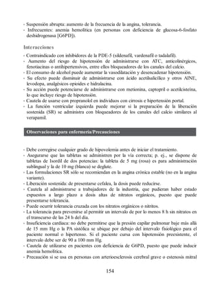 • Suspensión abrupta: aumento de la frecuencia de la angina, tolerancia.
• Infrecuentes: anemia hemolítica (en personas con deficiencia de glucosa-6-fosfato
deshidrogenasa [G6PD]).
Interacciones
• Contraindicado con inhibidores de la PDE-5 (sildenafil, vardenafil o tadalafil).
• Aumento del riesgo de hipotensión de administrarse con ATC, anticolinérgicos,
fenotiacinas o antihipertensivos, entre ellos bloqueadores de los canales del calcio.
• El consumo de alcohol puede aumentar la vasodilatación y desencadenar hipotensión.
• Su efecto puede disminuir de administrarse con ácido acetilsalicílico y otros AINE,
levodopa, analgésicos opioides e hidralacina.
• Su acción puede potenciarse de administrarse con metionina, captopril o acetilcisteína,
lo que incluye riesgo de hipotensión.
• Cautela de usarse con propranolol en individuos con cirrosis e hipertensión portal.
• La función ventricular izquierda puede mejorar si la preparación de la liberación
sostenida (SR) se administra con bloqueadores de los canales del calcio similares al
verapamil.
Observaciones para enfermería/Precauciones
• Debe corregirse cualquier grado de hipovolemia antes de iniciar el tratamiento.
• Asegurarse que las tabletas se administren por la vía correcta; p. ej., se dispone de
tabletas de Isordil de dos potencias: la tableta de 5 mg (rosa) es para administración
sublingual y la de 10 mg (blanca) se deglute.
• Las formulaciones SR sólo se recomiendan en la angina crónica estable (no en la angina
variante).
• Liberación sostenida: de presentarse cefalea, la dosis puede reducirse.
• Cautela al administrarse a trabajadores de la industria, que pudieran haber estado
expuestos a largo plazo a dosis altas de nitratos orgánicos, puesto que puede
presentarse tolerancia.
• Puede ocurrir tolerancia cruzada con los nitratos orgánicos o nitritos.
• La tolerancia para prevenirse al permitir un intervalo de por lo menos 8 h sin nitratos en
el transcurso de las 24 h del día.
• Insuficiencia cardiaca: no debe permitirse que la presión capilar pulmonar baje más allá
de 15 mm Hg o la PA sistólica se ubique por debajo del intervalo fisiológico para el
paciente normal o hipertenso. Si el paciente cursa con hipotensión preexistente, el
intervalo debe ser de 90 a 100 mm Hg.
• Cautela de utilizarse en pacientes con deficiencia de G6PD, puesto que puede inducir
anemia hemolítica.
• Precaución si se usa en personas con arterioesclerosis cerebral grave o estenosis mitral
154
ERRNVPHGLFRVRUJ
 