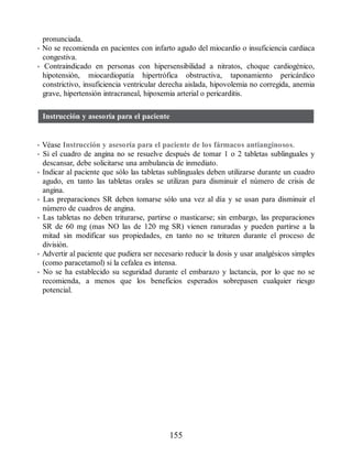 pronunciada.
• No se recomienda en pacientes con infarto agudo del miocardio o insuficiencia cardiaca
congestiva.
• Contraindicado en personas con hipersensibilidad a nitratos, choque cardiogénico,
hipotensión, miocardiopatía hipertrófica obstructiva, taponamiento pericárdico
constrictivo, insuficiencia ventricular derecha aislada, hipovolemia no corregida, anemia
grave, hipertensión intracraneal, hipoxemia arterial o pericarditis.
Instrucción y asesoría para el paciente
• Véase Instrucción y asesoría para el paciente de los fármacos antianginosos.
• Si el cuadro de angina no se resuelve después de tomar 1 o 2 tabletas sublinguales y
descansar, debe solicitarse una ambulancia de inmediato.
• Indicar al paciente que sólo las tabletas sublinguales deben utilizarse durante un cuadro
agudo, en tanto las tabletas orales se utilizan para disminuir el número de crisis de
angina.
• Las preparaciones SR deben tomarse sólo una vez al día y se usan para disminuir el
número de cuadros de angina.
• Las tabletas no deben triturarse, partirse o masticarse; sin embargo, las preparaciones
SR de 60 mg (mas NO las de 120 mg SR) vienen ranuradas y pueden partirse a la
mitad sin modificar sus propiedades, en tanto no se trituren durante el proceso de
división.
• Advertir al paciente que pudiera ser necesario reducir la dosis y usar analgésicos simples
(como paracetamol) si la cefalea es intensa.
• No se ha establecido su seguridad durante el em​barazo y lactancia, por lo que no se
recomienda, a menos que los beneficios esperados sobrepasen cual​quier riesgo
potencial.
155
ERRNVPHGLFRVRUJ
 
