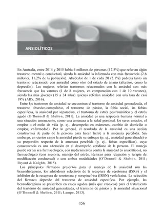 En Australia, entre 2014 y 2015 había 4 millones de personas (17.5%) que referían algún
trastorno mental o conductual, siendo la ansiedad la informada con más frecuencia (2.6
millones, 11.2% de la población). Alrededor de 1 de cada 20 (5.1%) padecía tanto un
trastorno relacionado con ansiedad como otro del estado de ánimo (afectivo, como la
depresión). Las mujeres referían trastornos relacionados con la ansiedad con más
frecuencia que los varones (1 de 8 mujeres, en comparación con 1 de 10 varones),
siendo las más jóvenes (15 a 24 años) quienes referían ansiedad con una tasa de casi
19% (ABS, 2016).
Entre los trastornos de ansiedad se encuentran el trastorno de ansiedad generalizada, el
trastorno obsesivo-compulsivo, el trastorno de pánico, la fobia social, las fobias
específicas, la ansiedad por separación, el trastorno de estrés postraumático y el estrés
agudo (O’Donnell  Shelton, 2011). La ansiedad es una respuesta humana normal a
una situación amenazante, como una amenaza a la salud personal, los seres amados, el
empleo o el estilo de vida (p. ej., desempeño en exámenes, cambio de domicilio o
empleo, enfermedad). Por lo general, el resultado de la ansiedad es una acción
constructiva de parte de la persona para hacer frente a la amenaza percibida. Sin
embargo, en ciertos casos la ansiedad pierde su enfoque (p. ej., ansiedad generalizada) o
su proporción respecto de la amenaza percibida (p. ej., fobias específicas), cuya
consecuencia es una alteración en el desempeño cotidiano de la persona. El manejo
puede ser ya sea farmacológico, con medicamentos contra la ansiedad (o ansiolíticos), no
farmacológico (con asesoría, manejo del estrés, técnicas para relajación y terapia de
modificación conductual) o con ambas modalidades (O’Donnell  Shelton, 2011;
Bryant  Knights, 2015).
Los principales fármacos prescritos para el manejo de la ansiedad son las
benzodiacepinas, los inhibidores selectivos de la recaptura de serotonina (ISRS) y el
inhibidor de la recaptura de serotonina y norepinefrina (IRSN) venlafaxina. La selección
del fármaco depende del trastorno de ansiedad específico. Por ejemplo, las
benzodiacepinas se prescriben en casos agudos (más que crónicos) para el tratamiento
del trastorno de ansiedad generalizada, el trastorno de pánico y la ansiedad situacional
(O’Donnell  Shelton, 2011; Lampe, 2013).
156
ERRNVPHGLFRVRUJ
 