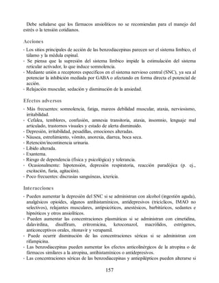 Debe señalarse que los fármacos ansiolíticos no se recomiendan para el manejo del
estrés o la tensión cotidianos.
Acciones
• Los sitios principales de acción de las benzodiacepinas parecen ser el sistema límbico, el
tálamo y la médula espinal.
• Se piensa que la supresión del sistema límbico impide la estimulación del sistema
reticular activador, lo que induce somnolencia.
• Mediante unión a receptores específicos en el sistema nervioso central (SNC), ya sea al
potenciar la inhibición mediada por GABA o afectando en forma directa el potencial de
acción.
• Relajación muscular, sedación y disminución de la ansiedad.
Efectos adversos
• Más frecuentes: somnolencia, fatiga, mareos debilidad muscular, ataxia, nerviosismo,
irritabilidad.
• Cefalea, temblores, confusión, amnesia transitoria, ataxia, insomnio, lenguaje mal
articulado, trastornos visuales y estado de alerta disminuido.
• Depresión, irritabilidad, pesadillas, emociones alteradas.
• Náusea, estreñimiento, vómito, anorexia, diarrea, boca seca.
• Retención/incontinencia urinaria.
• Libido alterada.
• Exantema.
• Riesgo de dependencia (física y psicológica) y tolerancia.
• Ocasionalmente: hipotensión, depresión respiratoria, reacción paradójica (p. ej.,
excitación, furia, agitación).
• Poco frecuentes: discrasias sanguíneas, ictericia.
Interacciones
• Pueden aumentar la depresión del SNC si se administran con alcohol (ingestión aguda),
analgésicos opioides, algunos antihistamínicos, antidepresivos (tricíclicos, IMAO no
selectivos), relajantes musculares, antipsicóticos, anestésicos, barbitúricos, sedantes e
hipnóticos y otros ansiolíticos.
• Pueden aumentar las concentraciones plasmáticas si se administran con cimetidina,
dalavirdina, disulfiram, eritromicina, ketoconazol, macrólidos, estrógenos,
anticonceptivos orales, ritonavir y verapamil.
• Puede ocurrir disminución de las concentraciones séricas si se administran con
rifampicina.
• Las benzodiacepinas pueden aumentar los efectos anticolinérgicos de la atropina o de
fármacos similares a la atropina, antihistamínicos o antidepresivos.
• Las concentraciones séricas de las benzodiacepinas y antiepilépticos pueden alterarse si
157
ERRNVPHGLFRVRUJ
 