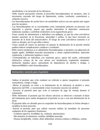 metabolismo y la excreción de los fármacos.
• Debe tenerse precaución extrema al prescribir benzodiacepinas en ancianos, ante el
incremento asociado del riesgo de hipotensión, caídas, confusión, somnolencia y
sedación excesiva.
• Las benzodiacepinas de acción breve sin metabolitos activos son una opción más segura
para los ancianos.
• Las benzodiacepinas no se recomiendan como tratamiento primario en personas con
depresión o psicosis, puesto que pueden intensificar la depresión, enmascarar
tendencias suicidas o contribuir al deterioro en la esquizofrenia grave.
• Tener cautela de administrarse a individuos con epilepsia, ya que las crisis convulsivas
pueden aumentar en la frecuencia, intensidad o ambas, lo que hace necesario un
aumento de la dosis del anticonvulsivo. El riesgo de crisis convulsivas aumenta si el
retiro es abrupto, por lo que debe evitarse.
• Tener cautela de usarse en personas en quienes la disminución de la presión arterial
pudiera inducir complicaciones cardiacas o cerebrales.
• Debe tenerse prudencia si se administran benzodiacepinas a pacientes con glaucoma de
ángulo agudo, debilidad muscular preexistente o ataxia espinal/cerebelosa, depresión
respiratoria, y disfunción hepática o renal.
• Contraindicadas en individuos con miastenia grave, apnea del sueño, enfermedad
obstructiva crónica de las vías aéreas con insuficiencia respiratoria incipiente,
disfunción hepática grave, antecedente de dependencia de alcohol o drogas, o
hipersensibilidad a otras benzodiacepinas.
Instrucción y asesoría para el paciente
• Indicar al paciente que evite conducir un vehículo u operar maquinaria si presenta
somnolencia, vértigo o fatiga.
• Alertar al paciente en torno a la disminución de la tolerancia al alcohol u otros
depresores del SNC, y recomendarle evitar el consumo excesivo de alcohol.
• Asesorar al paciente para que evite el consumo de jugo de toronja durante el
tratamiento.
• Debe informarse al paciente que los efectos adversos se observan a menudo al inicio
del tratamiento pero suelen desaparecer al persistir su uso o con una disminución de la
dosis.
• El paciente debe ser alertado para no suspender las benzodiacepinas en forma abrupta o
modificar la dosis prescrita.
• Instruir al paciente para que solicite asesoría médica de inmediato de presentar
cualquiera de los siguientes fenómenos:
– Conducta agresiva, hostilidad, ira, violencia, alucinaciones.
– Movimientos involuntarios, temblor, debilidad muscular.
– Náusea inexplicable, vómito, dolor abdominal, ictericia cutánea u oftálmica, coluria.
159
ERRNVPHGLFRVRUJ
 