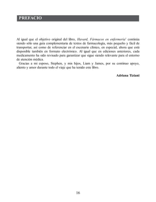 PREFACIO
Al igual que el objetivo original del libro, Havard, Fármacos en enfermería1
continúa
siendo sólo una guía complementaria de textos de farmacología, más pequeño y fácil de
transportar, así como de referenciar en el escenario clínico, en especial, ahora que está
disponible también en formato electrónico. Al igual que en ediciones anteriores, cada
medicamento ha sido revisado para garantizar que sigue siendo relevante para el entorno
de atención médica.
Gracias a mi esposo, Stephen, y mis hijos, Liam y James, por su continuo apoyo,
aliento y amor durante todo el viaje que ha tenido este libro.
Adriana Tiziani
16
ERRNVPHGLFRVRUJ
 