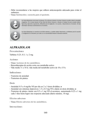• Debe recomendarse a las mujeres que utilicen anticoncepción adecuada para evitar el
embarazo.
• Véase Instrucción y asesoría para el paciente.
Las benzodiacepinas atraviesan la placenta. De utilizarse durante el primer trimestre pueden inducir anomalías
congénitas. Si se toman durante la fase final del último trimestre o durante el trabajo de parto pueden inducir
hipotonía, depresión respiratoria, dificultad para la deglución o la succión, e hipotermia en el neonato. Se han
informado síntomas de abstinencia en el neonato.
Las benzodiacepinas se secretan en la leche materna, y pueden inducir hipotonía y problemas para la succión
y la deglución en el lactante; por ende, no se recomiendan durante la lactancia materna.
ALPRAZOLAM
Presentaciones
Tabletas: 0.25, 0.5, 1 y 2 mg.
Acciones
• Véase Acciones de los ansiolíticos.
• Benzodiacepina de acción corta con metabolito activo.
• Vida media 11 a 16 h; vida media del metabolito activo de 10 a 15 h.
Indicaciones
• Trastorno de ansiedad.
• Trastornos de pánico.
Dosis
• Ansiedad: 0.5 a 4 mg/día VO por día en 2 a 3 dosis divididas; o
• Ansiedad con síntomas depresivos: 1.5 a 4.5 mg VO a diario en dosis divididas; o
• Trastorno de pánico: iniciar con 0.5 a 1 mg VO al acostarse, aumentando 0.25 a 1 mg
cada 3 días hasta lograr una respuesta adecuada (diario máximo, 10 mg).
Efectos adversos
• Véase Efectos adversos de los ansiolíticos.
Interacciones
160
ERRNVPHGLFRVRUJ
 