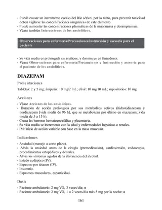 • Puede causar un incremento escaso del litio sérico; por lo tanto, para prevenir toxicidad
deben vigilarse las concentraciones sanguíneas de este elemento.
• Puede aumentar las concentraciones plasmáticas de la imipramina y desimipramina.
• Véase también Interacciones de los ansiolíticos.
Observaciones para enfermería/Precauciones/instrucción y asesoría para el
paciente
• Su vida media es prolongada en asiáticos, y disminuye en fumadores.
• Véase Observaciones para enfermería/Precauciones e Instrucción y asesoría para
el paciente de los ansiolíticos.
DIAZEPAM
Presentaciones
Tabletas: 2 y 5 mg; ámpulas: 10 mg/2 mL; elíxir: 10 mg/10 mL; supositorios: 10 mg.
Acciones
• Véase Acciones de los ansiolíticos.
• Duración de acción prolongada por sus metabolitos activos (hidroxidiazepam y
nordiazepam [vida media de 96 h], que se metabolizan por último en oxazepam; vida
media de 5 a 15 h).
• Cruza las barreras hematoencefálica y placentaria.
• Su vida media se incrementa con la edad y enfermedades hepáticas o renales.
• IM: inicio de acción variable con base en la masa muscular.
Indicaciones
• Ansiedad (manejo a corto plazo).
• Alivia la ansiedad antes de la cirugía (premedicación), cardioversión, endoscopia,
procedimientos ortopédicos y dentales.
• Alivia los síntomas agudos de la abstinencia del alcohol.
• Estado epiléptico (IV).
• Espasmo por tétanos (IV).
• Insomnio.
• Espasmos musculares, espasticidad.
Dosis
• Paciente ambulatorio: 2 mg VO, 3 veces/día; o
• Paciente ambulatorio: 2 mg VO, 1 o 2 veces/día más 5 mg por la noche; o
161
ERRNVPHGLFRVRUJ
 