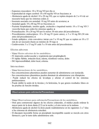 • Espasmos musculares: 10 a 30 mg VO por día; o
• Espasticidad de origen cerebral: 10 a 60 mg/día VO en fracciones; o
• Abstinencia aguda de alcohol: 10 a 20 mg VO, que se repiten después de 2 a 4 h de ser
necesario hasta que los síntomas ceden; o
• Insomnio asociado con ansiedad: 10 mg VO antes de acostarse; o
• Ansiedad aguda: 10 a 40 mg VO en fracciones; o
• Paciente hospitalizado, tensión aguda, excitación o inquietud motriz: 10 a 15 mg VO 3
veces/día hasta que ceden los síntomas agudos; o
• Premedicación: 10 a 20 mg VO por lo menos 30 min antes del procedimiento.
• Procedimientos endoscópicos: 10 a 20 mg IV (justo antes), o 5 a 10 mg IM (30 min
antes del procedimiento); o
• Estado epiléptico, crisis convulsiva: iniciar con 5 a 10 mg IV
, que se repiten en 10 a 15
min de ser necesario (hasta un máximo de 30 mg); o
• Cardioversión: 5 a 15 mg IV cada 5 a 10 min antes del procedimiento.
Efectos adversos
• Véase Efectos adversos de los ansiolíticos.
• IV: depresión cardiovascular y respiratoria (por propilenglicol).
• IV rápida: flebitis, irritación local, edema, trombosis venosa, dolor.
• IM: hipersensibilidad, dolor local, eritema.
Interacciones
• Véase Interacciones de los ansiolíticos.
• Sus concentraciones plasmáticas pueden aumentar de administrarse con isoniacida.
• Sus concentraciones plasmáticas pueden disminuir de administrarse con rifampicina.
• Puede reducir los efectos de levodopa y afectar el control de los síntomas
parkinsonianos.
• Puede inhibir la unión de la tiroxina y la liotironina, lo que genera resultados falsos en
las pruebas de función tiroidea.
Observaciones para enfermería/Precauciones
• Véase Observaciones para enfermería/Precauciones de los ansiolíticos.
• Oral: para contrarrestar algunos de los efectos colaterales, el médico puede ordenar la
mayor parte de la dosis diaria (2/3) en la noche y el otro tercio en la mañana.
• Abstinencia aguda de alcohol: la dosis puede readministrarse en los siguientes 2 a 7 días
si los síntomas de abstinencia reinciden.
• El diacepam inyectable forma un precipitado incompatible cuando se mezcla con otros
fármacos y por lo tanto debe administrarse solo.
162
ERRNVPHGLFRVRUJ
 