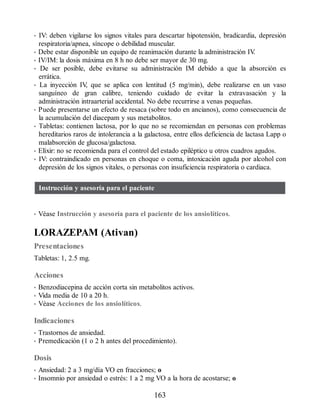 • IV: deben vigilarse los signos vitales para descartar hipotensión, bradicardia, depresión
respiratoria/apnea, síncope o debilidad muscular.
• Debe estar disponible un equipo de reanimación durante la administración IV
.
• IV/IM: la dosis máxima en 8 h no debe ser mayor de 30 mg.
• De ser posible, debe evitarse su administración IM debido a que la absorción es
errática.
• La inyección IV
, que se aplica con lentitud (5 mg/min), debe realizarse en un vaso
sanguíneo de gran calibre, teniendo cuidado de evitar la extravasación y la
administración intraarterial accidental. No debe recurrirse a venas pequeñas.
• Puede presentarse un efecto de resaca (sobre todo en ancianos), como consecuencia de
la acumulación del diacepam y sus metabolitos.
• Tabletas: contienen lactosa, por lo que no se recomiendan en personas con problemas
hereditarios raros de intolerancia a la galactosa, entre ellos deficiencia de lactasa Lapp o
malabsorción de glucosa/galactosa.
• Elíxir: no se recomienda para el control del estado epiléptico u otros cuadros agudos.
• IV: contraindicado en personas en choque o coma, intoxicación aguda por alcohol con
depresión de los signos vitales, o personas con insuficiencia respiratoria o cardiaca.
Instrucción y asesoría para el paciente
• Véase Instrucción y asesoría para el paciente de los ansiolíticos.
LORAZEPAM (Ativan)
Presentaciones
Tabletas: 1, 2.5 mg.
Acciones
• Benzodiacepina de acción corta sin metabolitos activos.
• Vida media de 10 a 20 h.
• Véase Acciones de los ansiolíticos.
Indicaciones
• Trastornos de ansiedad.
• Premedicación (1 o 2 h antes del procedimiento).
Dosis
• Ansiedad: 2 a 3 mg/día VO en fracciones; o
• Insomnio por ansiedad o estrés: 1 a 2 mg VO a la hora de acostarse; o
163
ERRNVPHGLFRVRUJ
 
