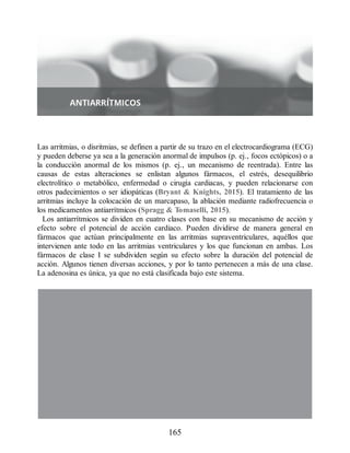 Las arritmias, o disritmias, se definen a partir de su trazo en el electrocardiograma (ECG)
y pueden deberse ya sea a la generación anormal de impulsos (p. ej., focos ectópicos) o a
la conducción anormal de los mismos (p. ej., un mecanismo de reentrada). Entre las
causas de estas alteraciones se enlistan algunos fármacos, el estrés, desequilibrio
electrolítico o metabólico, enfermedad o cirugía cardiacas, y pueden relacionarse con
otros padecimientos o ser idiopáticas (Bryant  Knights, 2015). El tratamiento de las
arritmias incluye la colocación de un marcapaso, la ablación mediante radiofrecuencia o
los medicamentos antiarrítmicos (Spragg  Tomaselli, 2015).
Los antiarrítmicos se dividen en cuatro clases con base en su mecanismo de acción y
efecto sobre el potencial de acción cardiaco. Pueden dividirse de manera general en
fármacos que actúan principalmente en las arritmias supraventriculares, aquéllos que
intervienen ante todo en las arritmias ventriculares y los que funcionan en ambas. Los
fármacos de clase I se subdividen según su efecto sobre la duración del potencial de
acción. Algunos tienen diversas acciones, y por lo tanto pertenecen a más de una clase.
La adenosina es única, ya que no está clasificada bajo este sistema.
165
ERRNVPHGLFRVRUJ
 