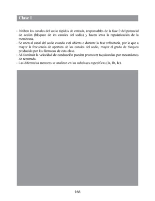 Clase I
• Inhiben los canales del sodio rápidos de entrada, responsables de la fase 0 del potencial
de acción (bloqueo de los canales del sodio) y hacen lenta la repolarización de la
membrana.
• Se unen al canal del sodio cuando está abierto o durante la fase refractaria, por lo que a
mayor la frecuencia de apertura de los canales del sodio, mayor el grado de bloqueo
producido por los fármacos de esta clase.
• Al disminuir la velocidad de conducción pueden promover taquicardias por mecanismos
de reentrada.
• Las diferencias menores se analizan en las subclases específicas (Ia, Ib, Ic).
166
ERRNVPHGLFRVRUJ
 