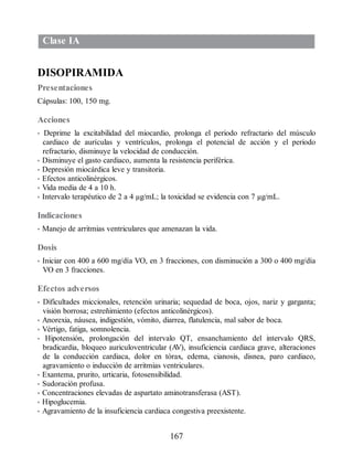 Clase IA
DISOPIRAMIDA
Presentaciones
Cápsulas: 100, 150 mg.
Acciones
• Deprime la excitabilidad del miocardio, prolonga el periodo refractario del músculo
cardiaco de aurículas y ventrículos, prolonga el potencial de acción y el periodo
refractario, disminuye la velocidad de conducción.
• Disminuye el gasto cardiaco, aumenta la resistencia periférica.
• Depresión miocárdica leve y transitoria.
• Efectos anticolinérgicos.
• Vida media de 4 a 10 h.
• Intervalo terapéutico de 2 a 4 µg/mL; la toxicidad se evidencia con 7 µg/mL.
Indicaciones
• Manejo de arritmias ventriculares que amenazan la vida.
Dosis
• Iniciar con 400 a 600 mg/día VO, en 3 fracciones, con disminución a 300 o 400 mg/día
VO en 3 fracciones.
Efectos adversos
• Dificultades miccionales, retención urinaria; sequedad de boca, ojos, nariz y garganta;
visión borrosa; estreñimiento (efectos anticolinérgicos).
• Anorexia, náusea, indigestión, vómito, diarrea, flatulencia, mal sabor de boca.
• Vértigo, fatiga, somnolencia.
• Hipotensión, prolongación del intervalo QT, ensanchamiento del intervalo QRS,
bradicardia, bloqueo auriculoventricular (A
V), insuficiencia cardiaca grave, alteraciones
de la conducción cardiaca, dolor en tórax, edema, cianosis, disnea, paro cardiaco,
agravamiento o inducción de arritmias ventriculares.
• Exantema, prurito, urticaria, fotosensibilidad.
• Sudoración profusa.
• Concentraciones elevadas de aspartato aminotransferasa (AST).
• Hipoglucemia.
• Agravamiento de la insuficiencia cardiaca congestiva preexistente.
167
ERRNVPHGLFRVRUJ
 