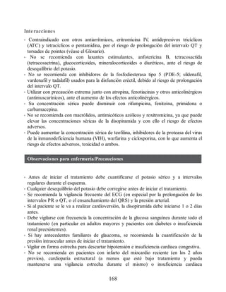 Interacciones
• Contraindicado con otros antiarrítmicos, eritromicina IV
, antidepresivos tricíclicos
(ATC) y tetracíclicos o pentamidina, por el riesgo de prolongación del intervalo QT y
torsades de pointes (véase el Glosario).
• No se recomienda con laxantes estimulantes, anfotericina B, tetracosactida
(tetracosactrina), glucocorticoides, mineralocorticoides o diuréticos, ante el riesgo de
desequilibrio del potasio.
• No se recomienda con inhibidores de la fosfodiesterasa tipo 5 (PDE-5; sildenafil,
vardenafil y tadalafil) usados para la disfunción eréctil, debido al riesgo de prolongación
del intervalo QT.
• Utilizar con precaución extrema junto con atropina, fenotiacinas y otros anticolinérgicos
(antimuscarínicos), ante el aumento de los efectos anticolinérgicos.
• Su concentración sérica puede disminuir con rifampicina, fenitoína, primidona o
carbamacepina.
• No se recomienda con macrólidos, antimicóticos azólicos y roxitromicina, ya que puede
elevar las concentraciones séricas de la disopiramida y con ello el riesgo de efectos
adversos.
• Puede aumentar la concentración sérica de teofilina, inhibidores de la proteasa del virus
de la inmunodeficiencia humana (VIH), warfarina y ciclosporina, con lo que aumenta el
riesgo de efectos adversos, toxicidad o ambos.
Observaciones para enfermería/Precauciones
• Antes de iniciar el tratamiento debe cuantificarse el potasio sérico y a intervalos
regulares durante el esquema.
• Cualquier desequilibrio del potasio debe corregirse antes de iniciar el tratamiento.
• Se recomienda la vigilancia frecuente del ECG (en especial por la prolongación de los
intervalos PR o QT, o el ensanchamiento del QRS) y la presión arterial.
• Si al paciente se le va a realizar cardioversión, la disopiramida debe iniciarse 1 o 2 días
antes.
• Debe vigilarse con frecuencia la concentración de la glucosa sanguínea durante todo el
tratamiento (en particular en adultos mayores y pacientes con diabetes o insuficiencia
renal preexistentes).
• Si hay antecedentes familiares de glaucoma, se recomienda la cuantificación de la
presión intraocular antes de iniciar el tratamiento.
• Vigilar en forma estrecha para descartar hipotensión e insuficiencia cardiaca congestiva.
• No se recomienda en pacientes con infarto del miocardio reciente (en los 2 años
previos), cardiopatía estructural (a menos que esté bajo tratamiento y pueda
mantenerse una vigilancia estrecha durante el mismo) o insuficiencia cardiaca
168
ERRNVPHGLFRVRUJ
 