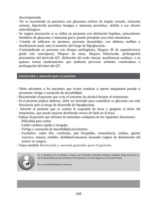 descompensada.
• No se recomienda en pacientes con glaucoma crónico de ángulo cerrado, retención
urinaria, hipertrofia prostática benigna o adenoma prostático, debido a sus efectos
anticolinérgicos.
• Se sugiere precaución si se utiliza en pacientes con disfunción hepática, antecedentes
familiares de glaucoma o miastenia grave (puede precipitar una crisis miasténica).
• Cautela de utilizarse en ancianos, personas desnutridas, con diabetes mellitus o
insuficiencia renal, ante el aumento del riesgo de hipoglucemia.
• Contraindicado en personas con choque cardiogénico, bloqueo A
V de segundo/tercer
grado (sin marcapaso), bloqueo de rama, bloqueo bifascicular, prolongación
preexistente del intervalo QT, disfunción del nodo sinusal, insuficiencia cardiaca, o en
quienes toman medicamentos que pudieran provocar arritmias ventriculares o
prolongación del intervalo QT.
Instrucción y asesoría para el paciente
• Debe advertirse a los pacientes que eviten conducir u operar maquinaria pesada si
presentan vértigo o sensación de inestabilidad.
• Recomendar al paciente que evite el consumo de alcohol durante el tratamiento.
• Si el paciente padece diabetes, debe ser instruido para cuantificar su glucemia con más
frecuencia ante el riesgo de desarrollo de hipoglucemia.
• Advertir al paciente que es común la sequedad de boca y garganta al inicio del
tratamiento, que puede mejorar derritiendo trozos de hielo en la boca.
• Indicar al paciente que informe de inmediato cualquiera de los siguientes fenómenos:
– Dificultad para orinar.
– Latido cardiaco rápido o irregular.
– Vértigo o sensación de inestabilidad persistentes.
– Escalofrío, sudor frío, confusión, piel fría/pálida, somnolencia, cefalea, apetito
excesivo, náusea, temblor, debilidad/cansancio inusuales (signos de disminución del
azúcar en sangre).
• Véase también Instrucción y asesoría generales para el paciente.
No se administre en el embarazo a menos que el beneficio esperado sobrepase cualquier riesgo potencial, ya
que la disopiramida puede estimular al útero gestante, así como ingresar a la circulación fetal.
No se recomienda durante la lactancia.
169
ERRNVPHGLFRVRUJ
 