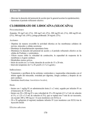 Clase IB
• Abrevian la duración del potencial de acción (por lo general acortan la repolarización).
• Aumentan el periodo refractario efectivo.
CLORHIDRATO DE LIDOCAÍNA (XILOCAÍNA)
Presentaciones
Ámpulas: 50 mg/5 mL (1%), 100 mg/5 mL (2%), 200 mg/20 mL (1%), 400 mg/20 mL
(2%), 500 mg/5 mL (10%); jeringa prellenada: 20 mg/mL (2%).
Acciones
• Deprime de manera reversible la actividad eléctrica en las membranas celulares de
nervios, músculos y células secretoras.
• Disminuye la despolarización espontánea lenta.
• Disminuye la duración del potencial de acción y el periodo refractario efectivo en las
células de Purkinje y ventriculares.
• Efecto escaso sobre la velocidad de conducción, la capacidad de respuesta de la
membrana o el gasto cardiaco.
• Metabolitos menos activos.
• Inicio de acción en 2 a 4 min; duración de acción de 15 a 20 min.
• Intervalo terapéutico de 5 a 20 µmol/L (1.5 a 6 µg/mL).
Indicaciones
• Tratamiento o profilaxis de las arritmias ventriculares y taquicardias relacionadas con el
infarto agudo del miocardio, toxicidad por digoxina, cirugía cardiaca y después de un
paro cardiaco.
• Anestésico local (véase Anestésicos locales).
Dosis
• Iniciar con 1 mg/kg IV
, en administración lenta (1 a 2 min), seguido por infusión IV en
el transcurso de 10 min; o
• Iniciar con 50 a 100 mg IV a una velocidad de 25 a 50 mg/min (2.5 a 5 mL de solución
al 1%, o 1.25 a 2.5 mL de solución al 2%), que se repiten tras 5 min de ser necesario,
sin exceder 200 a 300 mg en 1 h (con monitoreo con ECG); o
• 20 a 50 µg/kg/min (4 mg/min) mediante infusión IV (con monitoreo con ECG) tras la
inyección inicial.
Efectos adversos
170
ERRNVPHGLFRVRUJ
 