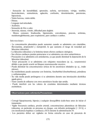 • Sensación de inestabilidad, aprensión, euforia, nerviosismo, vértigo, temblor,
fasciculaciones, somnolencia, agitación, confusión, desorientación, parestesias,
hipoestesia.
• Visión borrosa, visión doble.
• Disnea.
• Lenguaje mal articulado.
• Acúfenos.
• Sensación de frío o calor.
• Anorexia, náusea, vómito, dificultad para deglutir.
• Menos comunes: bradicardia, hipotensión, convulsiones, psicosis, arritmias,
metahemoglobinemia, paro respiratorio, paro cardiaco o ambos.
Interacciones
• La concentración plasmática puede aumentar cuando se administra con cimetidina,
fluvoxamina, propranolol y metoprolol, lo que aumenta el riesgo de toxicidad por
lidocaína (xilocaína).
• La lidocaína (xilocaína) y la fenitoína tienen efectos cardiacos sinérgicos.
• Sus efectos cardiacos pueden potenciarse si se administra con otros antiarrítmicos.
• Precaución si se administra con amiodarona, ya que puede disminuir la depuración de la
lidocaína (xilocaína).
• Tener precaución si se administra con relajantes musculares (p. ej., suxametonio)
debido a que puede ocurrir un bloqueo neuromuscular excesivo.
• Puede disminuir las concentraciones séricas de los anestésicos inhalados (p. ej., óxido
nitroso).
• Su metabolismo puede aumentar con fenitoína, fenobarbital (fenobarbitona), primidona
y carbamazepina.
• Su vida media puede prolongarse si se administra durante una intoxicación alcohólica
aguda grave.
• Tener cautela de utilizarse con otros anestésicos locales tipo amida.
• Puede interferir con los valores de creatinina determinados mediante técnicas
enzimáticas.
Observaciones para enfermería/Precauciones
• Corregir hipopotasemia, hipoxia y cualquier desequilibrio ácido-base antes de iniciar el
tratamiento.
• Vigilar frecuencia cardiaca, presión arterial, concentraciones plasmáticas de lidocaína
(xilocaína; en particular en personas en choque, con infusión prolongada [ 24 h], o
con insuficiencia hepática o cardiaca) y ECG durante la administración IV
.
• Los pacientes deben ser vigilados en forma estrecha en caso de presencia de
171
ERRNVPHGLFRVRUJ
 