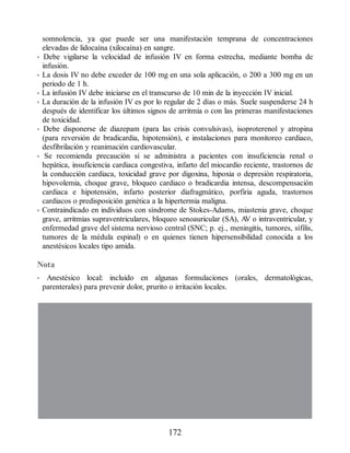 somnolencia, ya que puede ser una manifestación temprana de concentraciones
elevadas de lidocaína (xilocaína) en sangre.
• Debe vigilarse la velocidad de infusión IV en forma estrecha, mediante bomba de
infusión.
• La dosis IV no debe exceder de 100 mg en una sola aplicación, o 200 a 300 mg en un
periodo de 1 h.
• La infusión IV debe iniciarse en el transcurso de 10 min de la inyección IV inicial.
• La duración de la infusión IV es por lo regular de 2 días o más. Suele suspenderse 24 h
después de identificar los últimos signos de arritmia o con las primeras manifestaciones
de toxicidad.
• Debe disponerse de diazepam (para las crisis convulsivas), isoproterenol y atropina
(para reversión de bradicardia, hipotensión), e instalaciones para monitoreo cardiaco,
desfibrilación y reanimación cardiovascular.
• Se recomienda precaución si se administra a pacientes con insuficiencia renal o
hepática, insuficiencia cardiaca congestiva, infarto del miocardio reciente, trastornos de
la conducción cardiaca, toxicidad grave por digoxina, hipoxia o depresión respiratoria,
hipovolemia, choque grave, bloqueo cardiaco o bradicardia intensa, descompensación
cardiaca e hipotensión, infarto posterior diafragmático, porfiria aguda, trastornos
cardiacos o predisposición genética a la hipertermia maligna.
• Contraindicado en individuos con síndrome de Stokes-Adams, miastenia grave, choque
grave, arritmias supraventriculares, bloqueo senoauricular (SA), A
V o intraventricular, y
enfermedad grave del sistema nervioso central (SNC; p. ej., meningitis, tumores, sífilis,
tumores de la médula espinal) o en quienes tienen hipersensibilidad conocida a los
anestésicos locales tipo amida.
Nota
• Anestésico local: incluido en algunas formulaciones (orales, dermatológicas,
parenterales) para prevenir dolor, prurito o irritación locales.
172
ERRNVPHGLFRVRUJ
 