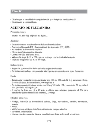 Clase IC
• Disminuyen la velocidad de despolarización y el tiempo de conducción A
V
.
• Disminuyen la contractilidad.
ACETATO DE FLECAINIDA
Presentaciones
Tabletas: 50, 100 mg; ámpulas: 10 mg/mL.
Acciones
• Estructuralmente relacionado con la lidocaína (xilocaína).
• Aumenta el intervalo PR y la duración de los intervalos QT y QRS.
• No modifica la frecuencia cardiaca.
• Efecto inotrópico negativo discreto.
• Cierta actividad anestésica local.
• Vida media larga de 12 a 27 h, que se prolonga con la alcalinidad urinaria.
• Intervalo terapéutico de 0.2 a 0.9 mg/L.
Indicaciones
• Supresión y prevención de las arritmias supraventriculares.
• Arritmias ventriculares con potencial letal (que no se controlan con otros fármacos).
Dosis
• Taquicardia ventricular sostenida: iniciar con 100 mg VO cada 12 h, y aumentar 50 mg,
2 veces/día cada 4 días (máximo, 400 mg/día); o
• Arritmias supraventriculares: iniciar con 50 mg VO cada 12 h, y aumentar 50 mg cada 4
días (máximo, 300 mg/día); o
• 2 mg/kg IV lenta en 10 a 15 min, o diluida con solución glucosada al 5% para
administrar como miniinfusión (máximo, 150 mg).
Efectos adversos
• Vértigo, sensación de inestabilidad, cefalea, fatiga, nerviosismo, temblor, parestesias,
astenia.
• Ataxia.
• Visión borrosa, diplopía, fotofobia, defectos de campos visuales.
• Insomnio, somnolencia.
• Náusea, vómito, anorexia, diarrea, estreñimiento, dolor abdominal, xerostomía.
173
ERRNVPHGLFRVRUJ
 