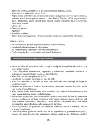 • Retención urinaria, aumento de la frecuencia urinaria, poliuria, disuria.
• Aumento de la sudoración, rubor, fiebre.
• Palpitaciones, dolor torácico, insuficiencia cardiaca congestiva (nueva o agravamiento),
arritmias ventriculares (graves; nuevas o exacerbadas), bloqueo A
V de segundo/tercer
grado, bradicardia, pausa sinusal, paro sinusal, angina, trastornos de la conducción,
taquicardia, edema.
• Disnea, tos.
• Exantema, prurito.
• Acúfenos.
• Artralgias, mialgias.
• Raras: discrasias sanguíneas, fibrosis pulmonar, neumonitis, neumopatía intersticial.
Interacciones
• Su concentración plasmática puede aumentar con la cimetidina.
• La orina alcalina disminuye su eliminación.
• No se recomienda administrar con otros antiarrítmicos.
• Puede aumentar las concentraciones séricas de la digoxina.
Observaciones para enfermería/Precauciones
• Antes de iniciar el tratamiento debe corregirse cualquier desequilibrio electrolítico (en
especial de potasio).
• Tener disponibles isoproterenol, dopamina o dobutamina, ventilador mecánico, e
instalaciones para monitoreo cardiaco y desfibrilación.
• Sólo diluir con solución glucosada al 5%.
• La infusión IV no debe continuar por más de 24 h.
• Una vez controlada la arritmia, la dosis debe reducirse para restringir el riesgo de
efectos adversos.
• Tabletas: los ajustes de la dosis no deben hacerse a intervalos menores de 4 días, por la
vida media larga del fármaco.
• Si se cambia a otro antiarrítmico, debe permitirse que transcurran cuando menos dos
vidas medias antes de iniciar con la flecainida.
• Precaución en pacientes con enfermedad cardiaca estructural, infarto del miocardio
reciente, insuficiencia cardiaca congestiva, enfermedad del nodo sinusal, síndrome del
seno enfermo, desequilibrio electrolítico, orina alcalina, disfunción renal, marcapaso
permanente o electrodos temporales para control del ritmo.
• No se recomienda en pacientes con fibrilación auricular crónica o arritmias, ante la
toxicidad por digoxina.
• Contraindicado en pacientes con bloqueo A
V de segundo/tercer grado (sin marcapaso),
bloqueo de rama derecha (sin marcapaso), choque cardiogénico, disfunción renal o
174
ERRNVPHGLFRVRUJ
 
