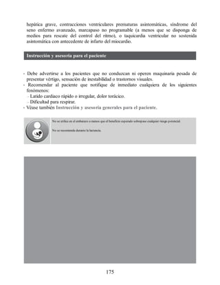 hepática grave, contracciones ventriculares prematuras asintomáticas, síndrome del
seno enfermo avanzado, marcapaso no programable (a menos que se disponga de
medios para rescate del control del ritmo), o taquicardia ventricular no sostenida
asintomática con antecedente de infarto del miocardio.
Instrucción y asesoría para el paciente
• Debe advertirse a los pacientes que no conduzcan ni operen maquinaria pesada de
presentar vértigo, sensación de inestabilidad o trastornos visuales.
• Recomendar al paciente que notifique de inmediato cualquiera de los siguientes
fenómenos:
– Latido cardiaco rápido o irregular, dolor torácico.
– Dificultad para respirar.
• Véase también Instrucción y asesoría generales para el paciente.
No se utilice en el embarazo a menos que el beneficio esperado sobrepase cualquier riesgo potencial.
No se recomienda durante la lactancia.
175
ERRNVPHGLFRVRUJ
 