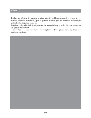 Clase II
• Inhiben los efectos del sistema nervioso simpático (bloqueo adrenérgico beta, p. ej.,
atenolol, esmolol, metoprolol), por lo que son eficaces para las arritmias inducidas por
estimulación simpática excesiva.
• Disminuyen la velocidad de conducción en las aurículas y el nodo A
V
, con incremento
del periodo refractario.
• Véase fármacos bloqueadores de receptores adrenérgicos beta en Fármacos
antihipertensivos.
176
ERRNVPHGLFRVRUJ
 