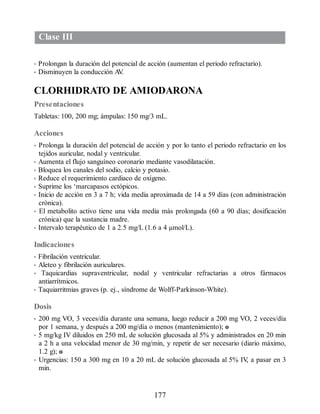 Clase III
• Prolongan la duración del potencial de acción (aumentan el periodo refractario).
• Disminuyen la conducción A
V
.
CLORHIDRATO DE AMIODARONA
Presentaciones
Tabletas: 100, 200 mg; ámpulas: 150 mg/3 mL.
Acciones
• Prolonga la duración del potencial de acción y por lo tanto el periodo refractario en los
tejidos auricular, nodal y ventricular.
• Aumenta el flujo sanguíneo coronario mediante vasodilatación.
• Bloquea los canales del sodio, calcio y potasio.
• Reduce el requerimiento cardiaco de oxígeno.
• Suprime los ‘marcapasos ectópicos.
• Inicio de acción en 3 a 7 h; vida media aproximada de 14 a 59 días (con administración
crónica).
• El metabolito activo tiene una vida media más prolongada (60 a 90 días; dosificación
crónica) que la sustancia madre.
• Intervalo terapéutico de 1 a 2.5 mg/L (1.6 a 4 µmol/L).
Indicaciones
• Fibrilación ventricular.
• Aleteo y fibrilación auriculares.
• Taquicardias supraventricular, nodal y ventricular refractarias a otros fármacos
antiarrítmicos.
• Taquiarritmias graves (p. ej., síndrome de Wolff-Parkinson-White).
Dosis
• 200 mg VO, 3 veces/día durante una semana, luego reducir a 200 mg VO, 2 veces/día
por 1 semana, y después a 200 mg/día o menos (mantenimiento); o
• 5 mg/kg IV diluidos en 250 mL de solución glucosada al 5% y administrados en 20 min
a 2 h a una velocidad menor de 30 mg/min, y repetir de ser necesario (diario máximo,
1.2 g); o
• Urgencias: 150 a 300 mg en 10 a 20 mL de solución glucosada al 5% IV
, a pasar en 3
min.
177
ERRNVPHGLFRVRUJ
 