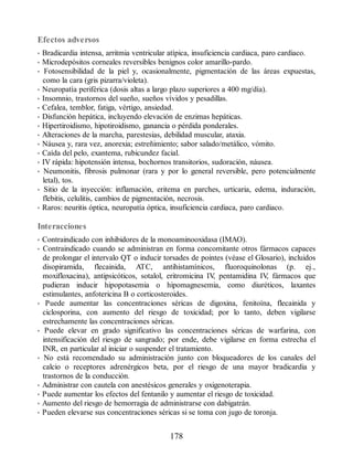 Efectos adversos
• Bradicardia intensa, arritmia ventricular atípica, insuficiencia cardiaca, paro cardiaco.
• Microdepósitos corneales reversibles benignos color amarillo-pardo.
• Fotosensibilidad de la piel y, ocasionalmente, pigmentación de las áreas expuestas,
como la cara (gris pizarra/violeta).
• Neuropatía periférica (dosis altas a largo plazo superiores a 400 mg/día).
• Insomnio, trastornos del sueño, sueños vívidos y pesadillas.
• Cefalea, temblor, fatiga, vértigo, ansiedad.
• Disfunción hepática, incluyendo elevación de enzimas hepáticas.
• Hipertiroidismo, hipotiroidismo, ganancia o pérdida ponderales.
• Alteraciones de la marcha, parestesias, debilidad muscular, ataxia.
• Náusea y, rara vez, anorexia; estreñimiento; sabor salado/metálico, vómito.
• Caída del pelo, exantema, rubicundez facial.
• IV rápida: hipotensión intensa, bochornos transitorios, sudoración, náusea.
• Neumonitis, fibrosis pulmonar (rara y por lo general reversible, pero potencialmente
letal), tos.
• Sitio de la inyección: inflamación, eritema en parches, urticaria, edema, induración,
flebitis, celulitis, cambios de pigmentación, necrosis.
• Raros: neuritis óptica, neuropatía óptica, insuficiencia cardiaca, paro cardiaco.
Interacciones
• Contraindicado con inhibidores de la monoaminooxidasa (IMAO).
• Contraindicado cuando se administran en forma concomitante otros fármacos capaces
de prolongar el intervalo QT o inducir torsades de pointes (véase el Glosario), incluidos
disopiramida, flecainida, ATC, antihistamínicos, fluoroquinolonas (p. ej.,
moxifloxacina), antipsicóticos, sotalol, eritromicina IV
, pentamidina IV
, fármacos que
pudieran inducir hipopotasemia o hipomagnesemia, como diuréticos, laxantes
estimulantes, anfotericina B o corticosteroides.
• Puede aumentar las concentraciones séricas de digoxina, fenitoína, flecainida y
ciclosporina, con aumento del riesgo de toxicidad; por lo tanto, deben vigilarse
estrechamente las concentraciones séricas.
• Puede elevar en grado significativo las concentraciones séricas de warfarina, con
intensificación del riesgo de sangrado; por ende, debe vigilarse en forma estrecha el
INR, en particular al iniciar o suspender el tratamiento.
• No está recomendado su administración junto con bloqueadores de los canales del
calcio o receptores adrenérgicos beta, por el riesgo de una mayor bradicardia y
trastornos de la conducción.
• Administrar con cautela con anestésicos generales y oxigenoterapia.
• Puede aumentar los efectos del fentanilo y aumentar el riesgo de toxicidad.
• Aumento del riesgo de hemorragia de administrarse con dabigatrán.
• Pueden elevarse sus concentraciones séricas si se toma con jugo de toronja.
178
ERRNVPHGLFRVRUJ
 