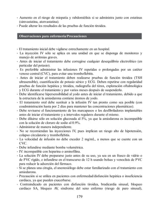 • Aumento en el riesgo de miopatía y rabdomiólisis si se administra junto con estatinas
(simvastatina, atorvastatina).
• Puede alterar los resultados de las pruebas de función tiroidea.
Observaciones para enfermería/Precauciones
• El tratamiento inicial debe vigilarse estrechamente en un hospital.
• La inyección IV sólo se aplica en una unidad en que se disponga de monitoreo y
manejo de arritmias graves.
• Antes de iniciar el tratamiento debe corregirse cualquier desequilibrio electrolítico (en
particular del potasio).
• Es preferible administrar las infusiones IV repetidas o prolongadas por un catéter
venoso central (CVC), para evitar una tromboflebitis.
• Antes de iniciar el tratamiento deben realizarse pruebas de función tiroidea (TSH
ultrasensible), cuantificación de potasio sérico y ECG. Deben repetirse con regularidad
pruebas de función hepática y tiroidea, radiografía del tórax, exploración oftalmológica
y ECG durante el tratamiento y por varios meses después de suspenderlo.
• Debe identificarse hipersensibilidad al yodo antes de iniciar el tratamiento, debido a que
la estructura de la amiodarona contiene átomos de yodo.
• El tratamiento oral debe sustituir a la infusión IV tan pronto como sea posible (con
coadministración hasta por 2 días para mantener las concentraciones plasmáticas).
• Debe revisarse el funcionamiento de los marcapasos o los desfibriladores implantables
antes de iniciar el tratamiento y a intervalos regulares durante el mismo.
• Debe diluirse sólo en solución glucosada al 5%, ya que la amiodarona es incompatible
con la solución de cloruro de sodio al 0.9%.
• Administrar de manera independiente.
• No se recomiendan las inyecciones IV
, pues implican un riesgo alto de hipotensión,
colapso circulatorio y tromboflebitis.
• La velocidad de infusión no debe exceder 2 mg/mL, a menos que se cuente con un
CVC.
• Debe infundirse mediante bomba volumétrica.
• IV: incompatible con heparina o aminofilina.
• La solución IV debe prepararse justo antes de su uso, ya sea en un frasco de vidrio o
de PVC rígido, e infundirse en el transcurso de 12 h usando bolsas y venoclisis de PVC
para reducir la adsorción del fármaco.
• Si se planea una cirugía, el anestesiólogo debe estar familiarizado con el tratamiento con
amiodarona.
• Precaución si se utiliza en pacientes con enfermedad/disfunción hepática o insuficiencia
cardiaca, ya que pueden exacerbarse.
• Contraindicado en pacientes con disfunción tiroidea, bradicardia sinusal, bloqueo
cardiaco SA, bloqueo A
V
, síndrome del seno enfermo (riesgo de paro sinusal),
179
ERRNVPHGLFRVRUJ
 
