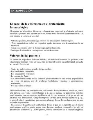 INTRODUCCIÓN
El papel de la enfermera en el tratamiento
farmacológico
El objetivo de administrar fármacos es hacerlo con seguridad y eficiencia, así como
observar al paciente para detectar en él sus efectos tanto deseables como indeseables. De
esta manera, la enfermera necesita:
• Valorar al paciente, lo cual incluye conocer sus antecedentes farmacológicos.
• Tener conocimiento sobre los requisitos legales asociados con la administración de
fármacos.
• Tener conocimiento sobre la farmacología del medicamento.
• Ser capaz de administrar con seguridad los medicamentos.
Valoración del paciente
La valoración al paciente debe ser holística, mirando la enfermedad del paciente y sus
situaciones personales como un todo, más que tan sólo como una enfermedad que debe
ser tratada. Debe incluir:
• Todos los padecimientos actuales de tipo médico.
• Las condiciones comórbidas.
• Los antecedentes relevantes.
• La exploración física.
• Los antecedentes sobre uso de fármacos (medicamentos de uso actual, preparaciones
de venta sin receta, uso de productos herbolarios, vitaminas y complementos
minerales).
• Uso de alcohol o tabaco.
El historial médico, las comorbilidades y el historial de medicación se entrelazan, como
una persona con varias comorbilidades a la que a menudo se prescriben múltiples
medicamentos concurrentemente (polifarmacia), lo que aumenta el riesgo de efectos
adversos y de interacciones. Una persona puede ver más de un médico facultativo (p. ej.,
el general más el especialista), que aumenta el riesgo de que los medicamentos no sean
revisados regularmente.
En ocasiones la gente puede confundirse debido a que no comprende que el mismo
medicamento genérico puede contar con distintos nombres comerciales (p. ej., un
paciente que utiliza Urex y Lasix® [ambas, marcas comerciales de la furosemida] puede
18
ERRNVPHGLFRVRUJ
 