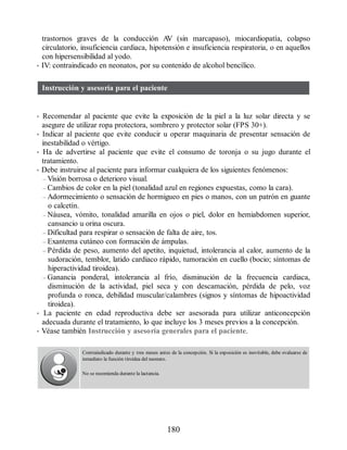 trastornos graves de la conducción A
V (sin marcapaso), miocardiopatía, colapso
circulatorio, insuficiencia cardiaca, hipotensión e insuficiencia respiratoria, o en aquellos
con hipersensibilidad al yodo.
• IV: contraindicado en neonatos, por su contenido de alcohol bencílico.
Instrucción y asesoría para el paciente
• Recomendar al paciente que evite la exposición de la piel a la luz solar directa y se
asegure de utilizar ropa protectora, sombrero y protector solar (FPS 30+).
• Indicar al paciente que evite conducir u operar maquinaria de presentar sensación de
inestabilidad o vértigo.
• Ha de advertirse al paciente que evite el consumo de toronja o su jugo durante el
tratamiento.
• Debe instruirse al paciente para informar cualquiera de los siguientes fenómenos:
– Visión borrosa o deterioro visual.
– Cambios de color en la piel (tonalidad azul en regiones expuestas, como la cara).
– Adormecimiento o sensación de hormigueo en pies o manos, con un patrón en guante
o calcetín.
– Náusea, vómito, tonalidad amarilla en ojos o piel, dolor en hemiabdomen superior,
cansancio u orina oscura.
– Dificultad para respirar o sensación de falta de aire, tos.
– Exantema cutáneo con formación de ámpulas.
– Pérdida de peso, aumento del apetito, inquietud, intolerancia al calor, aumento de la
sudoración, temblor, latido cardiaco rápido, tumoración en cuello (bocio; síntomas de
hiperactividad tiroidea).
– Ganancia ponderal, intolerancia al frío, disminución de la frecuencia cardiaca,
disminución de la actividad, piel seca y con descamación, pérdida de pelo, voz
profunda o ronca, debilidad muscular/calambres (signos y síntomas de hipoactividad
tiroidea).
• La paciente en edad reproductiva debe ser asesorada para utilizar anticoncepción
adecuada durante el tratamiento, lo que incluye los 3 meses previos a la concepción.
• Véase también Instrucción y asesoría generales para el paciente.
Contraindicado durante y tres meses antes de la concepción. Si la exposición es inevitable, debe evaluarse de
inmediato la función tiroidea del neonato.
No se recomienda durante la lactancia.
180
ERRNVPHGLFRVRUJ
 