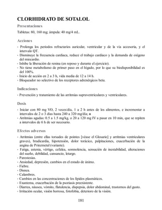 CLORHIDRATO DE SOTALOL
Presentaciones
Tabletas: 80, 160 mg; ámpula: 40 mg/4 mL.
Acciones
• Prolonga los periodos refractarios auricular, ventricular y de la vía accesoria, y el
intervalo QT.
• Disminuye la frecuencia cardiaca, reduce el trabajo cardiaco y la demanda de oxígeno
del miocardio.
• Inhibe la liberación de renina (en reposo y durante el ejercicio).
• No tiene metabolismo de primer paso en el hígado, por lo que su biodisponibilidad es
del 100%.
• Inicio de acción en 2 a 3 h, vida media de 12 a 14 h.
• Bloqueador no selectivo de los receptores adrenérgicos beta.
Indicaciones
• Prevención y tratamiento de las arritmias supraventriculares y ventriculares.
Dosis
• Iniciar con 80 mg VO, 2 veces/día, 1 a 2 h antes de los alimentos, e incrementar a
intervalos de 2 o 3 días hasta 240 a 320 mg/día; o
• Arritmias agudas: 0.5 a 1.5 mg/kg, o 20 a 120 mg IV a pasar en 10 min, que se repiten
a intervalos de 6 h de ser necesario.
Efectos adversos
• Arritmias (entre ellas torsades de pointes [véase el Glosario] y arritmias ventriculares
graves), bradicardia, hipotensión, dolor torácico, palpitaciones, exacerbación de la
angina de Prinzmetal (variante).
• Fatiga, astenia, vértigo, cefalea, somnolencia, sensación de inestabilidad, alteraciones
del sueño, debilidad, cansancio, letargo.
• Parestesias.
• Ansiedad, depresión, cambios en el estado de ánimo.
• Fiebre.
• Disnea.
• Calambres.
• Cambios en las concentraciones de los lípidos plasmáticos.
• Exantema, exacerbación de la psoriasis preexistente.
• Diarrea, náusea, vómito, flatulencia, dispepsia, dolor abdominal, trastornos del gusto.
• Irritación ocular, visión borrosa, fotofobia, deterioro de la visión.
181
ERRNVPHGLFRVRUJ
 