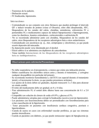 • Trastornos de la audición.
• Disfunción sexual.
• IV: bradicardia, hipotensión.
Interacciones
• Contraindicado su uso conjunto con otros fármacos que pueden prolongar el intervalo
QT e inducir torsades de pointes (véase el Glosario), entre ellos disopiramida, ATC,
bloqueadores de los canales del calcio, clonidina, amiodarona, eritromicina IV o
pentamidina IV
, o medicamentos capaces de inducir hipopotasemia o hipomagnesemia,
como los diuréticos, laxantes estimulantes, corticosteroides o anfotericina B.
• No se recomienda administrar junto con clonidina, bloqueadores de los canales del
calcio, otros bloqueadores de los receptores adrenérgicos beta u otros antiarrítmicos.
• Contraindicado con anestésicos (p. ej., éter, ciclopropano y cloroformo), ya que puede
ocurrir depresión del miocardio.
• Su depuración puede verse disminuida por el alcohol.
• Efecto aditivo si se administra con depletores de catecolaminas.
• Véase también Interacciones de los bloqueadores de los receptores adrenérgicos
beta en Antihipertensivos.
Observaciones para enfermería/Precauciones
• No debe suspenderse en el preoperatorio, a menos que exista una indicación precisa.
• Deben cuantificarse los electrólitos séricos antes y durante el tratamiento, y corregirse
cualquier desequilibrio (en particular del potasio).
• Se recomienda monitoreo hemodinámico y del ECG (en especial durante el tratamiento
inicial y al incrementar la dosis, ya que pueden presentarse arritmias).
• Los ajustes de la dosis deben ser graduales, dejando transcurrir 2 a 3 días para alcanzar
un estado estable.
• El retiro del medicamento debe ser gradual, en 8 a 14 días.
• Para administración IV
, el sotalol debe diluirse hasta una concentración de 0.1 a 2.0
mg/mL.
• Compatible con solución de cloruro de sodio al 0.9% y glucosa al 5%.
• Puede administrarse atropina para corregir la bradicardia excesiva (con/sin hipotensión).
• Los pacientes con feocromocitoma deben ser premedicados con fenoxibenzamina para
evitar exacerbación de la hipertensión.
• Tener precaución en pacientes con insuficiencia cardiaca congestiva, psoriasis o
hipertiroidismo.
• Cautela de usarse en casos con enfermedad vascular periférica, ya que sus síntomas
pueden intensificarse.
• Cautela en pacientes con diabetes, ya que puede enmascarar signos de hipoglucemia (p.
182
ERRNVPHGLFRVRUJ
 