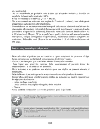 ej., taquicardia).
• No se recomienda en pacientes con infarto del miocardio reciente y fracción de
expulsión del ventrículo izquierdo ≤ 40%.
• No se recomienda si el intervalo QT es  450 ms.
• No se recomienda en enfermos con angina de Prinzmetal (variante), ante el riesgo de
exacerbación del espasmo arterial coronario.
• Contraindicado en pacientes con asma bronquial, enfermedad obstructiva crónica de las
vías aéreas, alergias (con potencial de broncospasmo), insuficiencia ventricular derecha
(secundaria a hipertensión pulmonar), hipertrofia ventricular derecha, bradicardia ( 45
a 50 latidos/min), bloqueo A
V de segundo/tercer grado, síndrome del seno enfermo (sin
marcapaso), choque cardiogénico o hipovolémico, insuficiencia cardiaca congestiva no
controlada, disfunción renal (depuración de creatinina  10 mL/min) o síndromes de
QT largo.
Instrucción y asesoría para el paciente
• Debe advertirse al paciente que no conduzca u opere maquinaria de presentar vértigo,
fatiga, sensación de inestabilidad, somnolencia o trastornos visuales.
• Alertar al paciente para que evite beber alcohol durante el tratamiento.
• Para lograr una absorción máxima, debe recomendarse al paciente tomar los
medicamentos 1 a 2 h antes de los alimentos.
• Debe instruirse a los pacientes con diabetes para que vigilen su glucemia durante el
tratamiento.
• Debe indicarse al paciente que evite suspender en forma abrupta el medicamento.
• Instruir al paciente para solicitar asesoría médica de inmediato de ocurrir cualquiera de
los siguientes fenómenos:
– Latido cardiaco muy lento.
– Latido cardiaco muy rápido o irregular, dolor torácico.
– Disnea.
• Véase también Instrucción y asesoría generales para el paciente.
Permitido en ciertos deportes, aunque sujeto a ciertas restricciones, vías de administración y umbrales
urinarios; prohibido en otros deportes.
Atraviesa la barrera placentaria y causa bradicardia en el feto y el recién nacido, por lo que sólo debe utilizarse
durante el embarazo (en particular en sus fases tardías) después de sopesar las necesidades de la madre contra
las del feto/recién nacido.
No se recomienda durante la lactancia.
183
ERRNVPHGLFRVRUJ
 