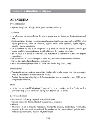 Fármacos antiarrítimicos atípicos
ADENOSINA
Presentaciones
Ámpulas: 6 mg/2mL, 30 mg/10 mL (para escaneo cardiaco).
Acciones
• La adenosina es una molécula de origen natural que se forma por la degradación del
ATP.
• Existen distintos tipos de receptores para la adenosina (A1, A2A, A2B, A3) en el SNC y los
tejidos periféricos, como en corazón, hígado, riñón, tubo digestivo, tejido adiposo,
pulmón y vasos sanguíneos.
• En el corazón, se une a los receptores A1 y abre los canales del potasio, con lo que
induce una hiperpolarización que impide el ingreso del calcio a las células.
• En el nodo SA inhibe la actividad del marcapaso y disminuye la tasa de disparo
espontáneo.
• Hace más lenta la conducción por el nodo A
V y restablece el ritmo sinusal normal.
• Carece de efectos hemodinámicos sistémicos.
• Inicio de acción rápido (inferior a 2 min); vida media muy corta (10 s).
Indicaciones
• Taquicardia supraventricular paroxística (incluyendo la relacionada con vías accesorias,
como el síndrome de Wolff-Parkinson-White).
• Auxiliar diagnóstico: diagnóstico de las taquicardias supraventriculares con QRS ancho
y angosto (Adenoscan).
Dosis
• Iniciar con un bolo IV rápido de 3 mg en 2 s; si no es eficaz en 1 a 2 min pueden
aplicarse 6 mg, y si es necesario, 12 mg más después de 1 a 2 min.
Efectos adversos
• Rubor facial, cefálico y corporal, sensación de calor.
• Cefalea, sensación de inestabilidad, aturdimiento, aprensión.
• Náusea.
• Opresión, dolor o malestar torácicos, bradicardia intensa, excitabilidad ventricular,
aumento o decremento transitorios de la presión arterial, pausa sinusal, palpitaciones,
extrasístoles auriculares, bloqueo A
V
, hipotensión.
186
ERRNVPHGLFRVRUJ
 