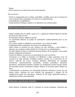 • Disnea.
• Raros: reacción en el sitio de inyección, broncospasmo.
Interacciones
• Puede ser antagonizado por la cafeína, aminofilina y teofilina, por lo que el consumo de
estas sustancias debe suspenderse 24 h antes de su administración.
• Contraindicado con dipiridamol.
• Puede potenciar el bloqueo cardiaco si se administra con carbamazepina.
Observaciones para enfermería/Precauciones
• Aplicar mediante bolo IV rápido a pasar en 2 s, seguido por infusión rápida de solución
de cloruro de sodio al 0.9%.
• El tratamiento requiere vigilancia estrecha.
• Se recomienda disponer de equipo de reanimación cardiorrespiratoria para su uso
inmediato.
• No es eficaz cuando se administra como infusión y no en bolo IV rápido.
• El dipiridamol debe suspenderse 24 h antes de su administración.
• Debe evitarse el consumo de café, refrescos de cola, chocolate y otras bebidas o
alimentos que contienen cafeína durante las 12 h previas a su administración.
• No debe repetirse la dosis si el paciente presenta bloqueo A
V de segundo o tercer grado
durante la aplicación del fármaco.
• Cautela de utilizarse en personas con antecedente de crisis convulsivas.
• Precaución si se utiliza en pacientes con fibrilación o aleteo auriculares (con vía
accesoria) de larga duración, trasplante cardiaco reciente (en el transcurso de 12
meses), estenosis del tronco coronario izquierdo, hipovolemia no corregida,
cortocircuito izquierda-derecha, pericarditis, derrame pericárdico, disfunción
autonómica, enfermedad estenótica carotídea con insuficiencia cerebrovascular, infarto
del miocardio reciente, insuficiencia cardiaca, bloqueo A
V de primer grado, bloqueo de
rama.
• Contraindicado en pacientes con enfermedad pulmonar obstructiva crónica (lo que
incluye asma), síndrome del seno enfermo (sin marcapaso) o bloqueo A
V de
segundo/tercer grado (sin marcapaso), síndrome de QT largo, hipotensión intensa e
insuficiencia cardiaca descompensada.
Instrucción y asesoría para el paciente
• Debe alertarse al paciente sobre la ‘sensación de muerte inminente’ transitoria que
187
ERRNVPHGLFRVRUJ
 