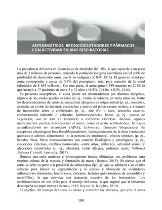 La prevalencia del asma en Australia es de alrededor del 10%, lo que equivale a un poco
más de 2 millones de personas, teniendo la población indígena australiana casi el doble de
posibilidad de desarrollar asma que la no indígena (AIHW, 2016). El gasto en salud por
asma corresponde a cerca de 0.9% del presupuesto total para atención de la salud
(alrededor de $ 655 millones). Por otra parte, el asma generó 389 muertes en 2013, lo
que incluyó a 17 pacientes de entre 5 y 34 años (AIHW, 2014b; AIHW, 2016).
En personas susceptibles, el asma puede ser desencadenada por distintos alérgenos,
algunos de los cuales pueden evitarse (p. ej., humo de tabaco), en tanto otros no. Entre
los desencadenantes del asma se encuentran alérgenos de origen animal (p. ej., mascotas,
animales en el sitio de trabajo), cucarachas y ácaros del polvo casero, mohos, e irritantes
de transmisión aérea o ambientales (p. ej., aire frío o seco, aerosoles caseros,
contaminación industrial o vehicular, perfumes/esencias, humo –p. ej., quema de
vegetación, uso de leña en interiores) o tormentas eléctricas. Además, algunos
medicamentos pueden desencadenar el asma, como el ácido acetilsalicílico, fármacos
antiinflamatorios no esteroideos (AINE), Echinacea, fármacos bloqueadores de
receptores adrenérgicos beta (betabloqueadores), desencadenantes de la dieta (sustancias
químicas o aditivos alimentarios –si la persona es intolerante), efectos térmicos (p. ej.,
bebidas frías). Otros desencadenantes son cambios fisiológicos y psicológicos (p. ej.,
emociones extremas, cambios hormonales –entre otros, embarazo, actividad sexual) y
afecciones comórbidas (p. ej., obesidad, rinitis alérgica, poliposis nasal; National
Asthma Council Australia, 2015).
Durante una crisis asmática el broncospasmo induce sibilancias, tos, problemas para
respirar, edema de la mucosa y formación de moco (Barnes, 2015). Se piensa que el
asma se debe en parte a la presencia de anticuerpos tipo IgE que se adhieren a las células
cebadas para inducir su degranulación y la síntesis y liberación de mediadores
inflamatorios (histamina, leucotrienos, citocinas, factores quimiotácticos de eosinófilos y
neutrófilos), lo que provoca una respuesta excesiva de los bronquiolos. Los
antihistamínicos no son útiles para el manejo del asma, lo que sugiere que la histamina
desempeña un papel menor (Barnes, 2015; Bryant  Knights, 2015).
El objetivo del manejo del asma es aliviar y controlar los síntomas, prevenir el asma
189
ERRNVPHGLFRVRUJ
 