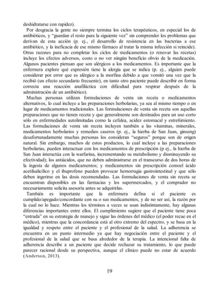 deshidratarse con rapidez).
Por desgracia la gente no siempre termina los ciclos terapéuticos, en especial los de
antibióticos, y “guardan el resto para la siguiente vez” sin comprender los problemas que
derivan de esta acción (p. ej., el desarrollo de resistencia en las bacterias a ese
antibiótico, y la ineficacia de ese mismo fármaco al tratar la misma infección si reincide).
Otras razones para no completar los ciclos de medicamentos (o renovar las recetas)
incluye los efectos adversos, costo o no ver ningún beneficio obvio de la medicación.
Algunos pacientes piensan que son alérgicos a los medicamentos. Es importante que la
enfermera explore qué expresión tiene la alergia que se indica (p. ej., alguien puede
considerar por error que es alérgico a la morfina debido a que vomitó una vez que la
recibió (un efecto secundario frecuente), en tanto otro paciente puede describir en forma
correcta una reacción anafiláctica con dificultad para respirar después de la
administración de un antibiótico).
Muchas personas utilizan formulaciones de venta sin receta o medicamentos
alternativos, lo cual incluye a las preparaciones herbolarias, ya sea al mismo tiempo o en
lugar de medicamentos tradicionales. Las formulaciones de venta sin receta son aquellas
preparaciones que no tienen receta y que generalmente son destinados para un uso corto
sólo en enfermedades autolimitadas como la cefalea, acidez estomacal y estreñimiento.
Las formulaciones de venta sin receta incluyen también a las vitaminas, minerales,
medicamentos herbolarios y remedios caseros (p. ej., la hierba de San Juan, ginseng)
desafortunadamente muchas personas los consideran “seguros” porque son de origen
natural. Sin embargo, muchos de estos productos, lo cual incluye a las preparaciones
herbolarias, pueden interactuar con los medicamentos de prescripción (p ej., la hierba de
San Juan interactúa con la warfarina, incrementando su metabolismo y disminuyendo su
efectividad); los antiácidos, que no deben administrarse en el transcurso de dos horas de
la ingesta de algunos medicamentos; y medicamentos sin prescripción comoel ácido
acetilsalicílico y el ibuprofeno pueden provocar hemorragia gastrointestinal y que sólo
deben ingerirse en las dosis recomendadas. Las formulaciones de venta sin receta se
encuentran disponibles en las farmacias y los supermercados, y el comprador no
necesariamente solicita asesoría antes se adquirirlas.
También es importante que la enfermera defina si el paciente es
cumplido/apegado/concordante con su o sus medicamentos, y de no ser así, la razón por
la cual no lo hace. Mientras los términos a veces se usan indistintamente, hay algunas
diferencias importantes entre ellos. El cumplimiento sugiere que el paciente tiene poca
“entrada” en su estrategia de manejo y sigue las órdenes del médico (el poder recae en el
médico), mientras que la concordancia está al otro extremo del espectro, y se basa en la
igualdad y respeto entre el paciente y el profesional de la salud. La adherencia se
encuentra en un punto intermedio ya que hay negociación entre el paciente y el
profesional de la salud que se basa alrededor de la terapia. La intencional falta de
adherencia describe a un paciente que decide rechazar su tratamiento, lo que puede
parecer racional desde su perspectiva, aunque el clínico puede no estar de acuerdo
(Anderson, 2013).
19
ERRNVPHGLFRVRUJ
 