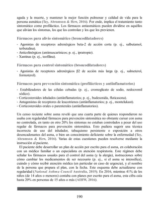 aguda y la muerte, y mantener la mejor función pulmonar y calidad de vida para la
persona asmática (Tay, Abramson  Hew, 2016). Por ende, implica el tratamiento tanto
sintomático como profiláctico. Los fármacos antiasmáticos pueden dividirse en aquéllos
que alivian los síntomas, los que los controlan y los que los previenen.
Fármacos para alivio sintomático (broncodilatadores)
• Agonistas de receptores adrenérgicos beta-2 de acción corta (p. ej., salbutamol,
terbutalina).
• Anticolinérgicos (antimuscarínicos; p. ej., ipratropio).
• Xantinas (p. ej., teofilina).
Fármacos para control sintomático (broncodilatadores)
• Agonistas de receptores adrenérgicos β2 de acción más larga (p. ej., salmeterol,
formoterol).
Fármacos para prevención sintomática (profilácticos y antiinflamatorios)
• Estabilizadores de las células cebadas (p. ej., cromoglicato de sodio, nedocromil
sódico).
• Corticosteroides inhalados (antiinflamatorios; p. ej., budesonida, fluticasona).
• Antagonistas de receptores de leucotrienos (antiinflamatorios; p. ej., montelukast).
• Corticosteroides orales o parenterales (antiinflamatorios).
Un censo reciente sobre asma reveló que una cuarta parte de quienes respondieron no
usaba con regularidad fármacos para prevención sintomática no obstante cursar con asma
no controlada, en tanto en otro 20% los síntomas no estaban controlados a pesar del uso
regular de fármacos para prevención sintomática. Esto pudiera sugerir una técnica
incorrecta de uso del inhalador, tabaquismo persistente o exposición a otros
desencadenantes del asma, o bien un conocimiento deficiente sobre la enfermedad (Tay,
Abramson  Hew, 2016). Varias de estas cuestiones pueden resolverse mediante la
instrucción al paciente.
El paciente debe desarrollar un plan de acción por escrito para el asma, en colaboración
con un médico familiar o un especialista en atención respiratoria. Este régimen debe
señalar los fármacos usuales para el control del asma (y la alergia), instrucciones sobre
cómo cambiar los medicamentos de ser necesario (p. ej., si el asma se intensifica),
cuándo y cómo recibir atención médica (en particular en caso de urgencia), y el nombre
de la persona que prepara el plan, con la fecha. Este esquema debe actualizarse con
regularidad (National Asthma Council Australia, 2015). En 2016, mientras 41% de los
niños (de 14 años o menores) contaba con planes por escrito para el asma, esta cifra caía
hasta 20% en personas de 15 años o más (AIHW, 2016).
190
ERRNVPHGLFRVRUJ
 