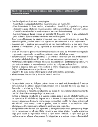 Instrucción y asesoría para el paciente para los fármacos antiasmáticos y
broncodilatadores
• Enseñar al paciente la técnica correcta para:
– Cuantificar con regularidad el flujo máximo usando un flujómetro.
– Usar inhaladores de dosis medida, nebulizadores, Accuhaler®, espaciadores y otros
dispositivos para inhalación (existen distintos videos disponibles del National Asthma
Council Australia sobre la técnica correcta para uso de inhaladores).
– La importancia de llevar consigo un agonista β2 de acción corta (p. ej., salbutamol)
para utilizarlo debe requerirse un control sintomático agudo.
• Los broncodilatadores de acción prolongada son para mantenimiento, no para los
episodios agudos, y deben usarse con regularidad para mantener el asma bajo control.
• Asegurar que el paciente está consciente de sus desencadenantes, y que sabe cómo
evitarlos o controlarlos (p. ej., aplicarse el medicamento antes de una exposición
conocida).
• Usar un brazalete o placa con información médica en caso de presentar una urgencia
respiratoria, en particular para utilizar corticosteroides inhalados u orales.
• Solicitar asesoría médica con prontitud si los síntomas se intensifican o un medicamento
no produce el alivio habitual. El asma puede ser un trastorno que amenaza la vida.
• Alertar al paciente para no utilizar en exceso inhaladores que contengan propelentes, ya
que tanto éstos como la sustancia activa pueden ser peligrosos a dosis altas.
• Alertar al paciente para que evite conducir u operar maquinaria de presentar vértigo,
fatiga, visión borrosa u otros problemas visuales.
• El control del asma es importante para la salud tanto materna como fetal.
• Véase también Instrucción y asesoría para el paciente.
Espaciador
• Un espaciador puede ser útil para quienes tienen una técnica de inhalación deficiente o
para disminuir los efectos adversos relacionados con la cantidad de polvo que llega en
forma directa a la boca y la faringe.
• Debe informarse al paciente que el cambio de marca del espaciador pudiera modificar la
cantidad de medicamento que llega los pulmones.
• Instruir al paciente en relación a la técnica correcta para el uso del inhalador junto con
un espaciador. El inhalador se dispara hacia el interior del espaciador; el paciente debe
entonces inhalar con lentitud y con la mayor profundidad posible. Se retiene entonces el
aire inhalado tanto tiempo como sea posible, antes de exhalar. Si se requieren varias
inhalaciones, debe minimizarse el tiempo que transcurra entre ellas.
• El espaciador debe lavarse con agua tibia y detergente antes de su primer uso y luego
por lo menos una vez al mes. Debe permitirse que seque al aire. No debe usarse un
trapo para sacar el espaciador, debido a que induce estática, lo que hace que el
medicamento se adhiera a las paredes del dispositivo y se reduce entonces la cantidad
191
ERRNVPHGLFRVRUJ
 