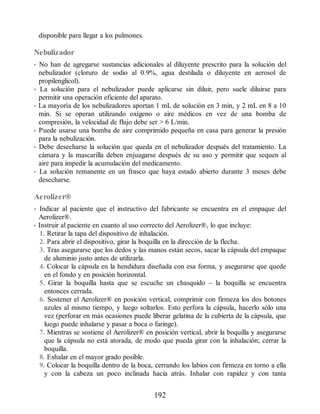 disponible para llegar a los pulmones.
Nebulizador
• No han de agregarse sustancias adicionales al diluyente prescrito para la solución del
nebulizador (cloruro de sodio al 0.9%, agua destilada o diluyente en aerosol de
propilenglicol).
• La solución para el nebulizador puede aplicarse sin diluir, pero suele diluirse para
permitir una operación eficiente del aparato.
• La mayoría de los nebulizadores aportan 1 mL de solución en 3 min, y 2 mL en 8 a 10
min. Si se operan utilizando oxígeno o aire médicos en vez de una bomba de
compresión, la velocidad de flujo debe ser  6 L/min.
• Puede usarse una bomba de aire comprimido pequeña en casa para generar la presión
para la nebulización.
• Debe desecharse la solución que queda en el nebulizador después del tratamiento. La
cámara y la mascarilla deben enjuagarse después de su uso y permitir que sequen al
aire para impedir la acumulación del medicamento.
• La solución remanente en un frasco que haya estado abierto durante 3 meses debe
desecharse.
Aerolizer®
• Indicar al paciente que el instructivo del fabricante se encuentra en el empaque del
Aerolizer®.
• Instruir al paciente en cuanto al uso correcto del Aerolizer®, lo que incluye:
1. Retirar la tapa del dispositivo de inhalación.
2. Para abrir el dispositivo, girar la boquilla en la dirección de la flecha.
3. Tras asegurarse que los dedos y las manos están secos, sacar la cápsula del empaque
de aluminio justo antes de utilizarla.
4. Colocar la cápsula en la hendidura diseñada con esa forma, y asegurarse que quede
en el fondo y en posición horizontal.
5. Girar la boquilla hasta que se escuche un chasquido – la boquilla se encuentra
entonces cerrada.
6. Sostener el Aerolizer® en posición vertical, comprimir con firmeza los dos botones
azules al mismo tiempo, y luego soltarlos. Esto perfora la cápsula, hacerlo sólo una
vez (perforar en más ocasiones puede liberar gelatina de la cubierta de la cápsula, que
luego puede inhalarse y pasar a boca o faringe).
7. Mientras se sostiene el Aerolizer® en posición vertical, abrir la boquilla y asegurarse
que la cápsula no está atorada, de modo que pueda girar con la inhalación; cerrar la
boquilla.
8. Exhalar en el mayor grado posible.
9. Colocar la boquilla dentro de la boca, cerrando los labios con firmeza en torno a ella
y con la cabeza un poco inclinada hacia atrás. Inhalar con rapidez y con tanta
192
ERRNVPHGLFRVRUJ
 