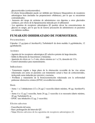 glucocorticoides (corticosteroides).
• El efecto broncodilatador puede ser inhibido por fármacos bloqueadores de receptores
adrenérgicos beta (incluidas las preparaciones oftálmicas), por lo que se encuentran
contraindicados.
• Aumento del riesgo de arritmias de administrarse con digoxina u otros glucósidos
cardiacos, por efecto de la hipopotasemia inducida por el salbutamol.
• Los agonistas de receptores adrenérgicos β2 pueden elevar las concentraciones de
glucosa en sangre, por lo que ha de tenerse precaución de administrarse en pacientes
con diabetes mellitus.
FUMARATO DIHIDRATADO DE FORMOTEROL
Presentaciones
Cápsulas: 12 μg (para el Aerolizer®); Turbuhaler® de dosis medida: 6 μg/inhalación, 12
μg/inhalación.
Acciones
• Agonista de los receptores adrenérgicos β2 selectivo potente de larga duración.
• Inhibe la liberación de leucotrienos e histamina.
• Aparición de efecto en 1 a 3 min, efecto máximo en 1 a 2 h, duración de 12 h.
• Control sintomático para mantenimiento.
Indicaciones
• Tratamiento regular a largo plazo de la obstrucción reversible de las vías aéreas
relacionada con asma en pacientes con tratamiento actual a base de corticosteroides,
incluyendo asma inducida por ejercicio y nocturna.
• Profilaxis y tratamiento de la broncoconstricción relacionada con la enfermedad
pulmonar obstructiva crónica (EPOC) reversible/irreversible.
Dosis
• Asma: 1 a 2 inhalaciones (12 a 24 μg) 2 veces/día (diario máximo, 48 μg; Aerolizer®);
o
• Asma: 6 a 12 μg 2 veces/día, hasta 24 μg, 2 veces/día si es necesario (diario máximo,
48 μg; Turbuhaler®); o
• EPOC: una inhalación (12 μg, 2 veces/día).
Efectos adversos
• Exacerbación del asma.
• Raro: prolongación del intervalo QT.
• Véase Efectos adversos de los agonistas de receptores adrenérgicos β2.
195
ERRNVPHGLFRVRUJ
 
